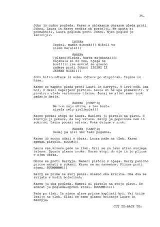 John jo cudno pogleda. Karen s objakanim obrazom gleda proti
Johnu. Laura in Harry sedita ob postelji. Ne upata si
premakniti. Laura pogleda proti Johnu. Njen pogled je
zanicljiv.
LAURA:
Izgini, mamin sincek!!! Nikoli te
nisem marala!!!
KAREN:
(glasno)Tisina, kurba zajebana!!!!
Zajebala si mi vse, njega ne
bos!!!!! (se enkrat se glasno
zadere proti Johnu) IZGINI IZ
JEBENE HISE!!!!
John hitro odtece iz sobe. Odtece po stopnicah. Izgine iz
hise.
Karen se napeto gleda proti Lauri in Harryju. V levi roki ima
noz, v desni naperjeno pistolo. Laura si ne upa premakniti. V
prostoru vlada smrtonosna tisina. Zunaj se slisi samo zvok
padanja dezja.
KAREN: (CONT’D)
Ne bom vaju ubila, s tem bosta
zivela celo zivljenje!!!
Karen pocasi stopi do Laura. Nasloni ji pistolo na glavo. S
kretnjo ji pokaze, da naj vstane. Harry je popolnoma nem in
sokiran. Laura pocasi vstane. Roke dvigne v zrak.
KAREN: (CONT’D)
Sedaj pa nisi vec tako pogumna.
Karen jo mocno udari v obraz. Laura pade na tleh. Karen
sprozi pistolo. BUUUM!!!
Laura vsa krvava pade na tleh. Drzi se za levo stran svojega
telesa. Spusca glasne zvoke. Karen stopi do nje in jo pljune
v njen obraz.
Obrne se proti Harryju. Nameri pistolo v njega. Harry panicno
pricne mahati s rokami. Karen se mu nasmehne. Pljune proti
njemu. BUUMMMMM!!!
Harry se prime za svoj penis. Glasno oba kricita. Oba dva se
zvijata v hudih bolecinah.
Karen ju oba pogleda. Nameri si pistolo na svojo glavo. Se
enkrat ju pogleda.Sprozi strel. BUUUMM!!!!!
Pade po tleh. Iz njene glave pricne kapljati kri. Vsi trije
lezijo na tleh. Slisi se samo glasno kricanje Laure in
Harryja.
CUT TO:BACK TO:
36.
 