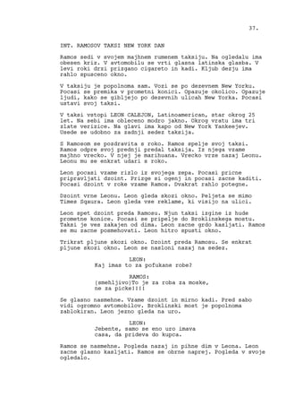 INT. RAMOSOV TAKSI NEW YORK DAN
Ramos sedi v svojem majhnem rumenem taksiju. Na ogledalu ima
obesen kriz. V avtomobilu se vrti glasna latinska glasba. V
levi roki drzi prizgano cigareto in kadi. Kljub dezju ima
rahlo spusceno okno.
V taksiju je popolnoma sam. Vozi se po dezevnem New Yorku.
Pocasi se premika v prometni konici. Opazuje okolico. Opazuje
ljudi, kako se gibljejo po dezevnih ulicah New Yorka. Pocasi
ustavi svoj taksi.
V taksi vstopi LEON CALEJON, Latinoamerican, star okrog 25
let. Na sebi ima obleceno modro jakno. Okrog vratu ima tri
zlate verizice. Na glavi ima kapo od New York Yankeejev.
Usede se udobno za zadnji sedez taksija.
S Ramosom se pozdravita s roko. Ramos spelje svoj taksi.
Ramos odpre svoj prednji predal taksija. Iz njega vzame
majhno vrecko. V njej je marihuana. Vrecko vrze nazaj Leonu.
Leonu mu se enkrat udari s roko.
Leon pocasi vzame rizlo iz svojega zepa. Pocasi pricne
pripravljati dzoint. Prizge si ogenj in pocasi zacne kaditi.
Pocasi dzoint v roke vzame Ramos. Dvakrat rahlo potegne.
Dzoint vrne Leonu. Leon gleda skozi okno. Peljeta se mimo
Times Sqaura. Leon gleda vse reklame, ki visijo na ulici.
Leon spet dzoint preda Ramosu. Njun taksi izgine iz hude
prometne konice. Pocasi se pripelje do Broklinskega mostu.
Taksi je ves zakajen od dima. Leon zacne grdo kasljati. Ramos
se mu zacne posmehovati. Leon hitro spusti okno.
Trikrat pljune skozi okno. Dzoint preda Ramosu. Se enkrat
pljune skozi okno. Leon se nasloni nazaj na sedez.
LEON:
Kaj imas to za pofukane robe?
RAMOS:
(smehljivo)To je za roba za moske,
ne za picke!!!!
Se glasno nasmehne. Vzame dzoint in mirno kadi. Pred sabo
vidi ogromno avtomobilov. Broklinski most je popolnoma
zablokiran. Leon jezno gleda na uro.
LEON:
Jebente, samo se eno uro imava
casa, da prideva do kupca.
Ramos se nasmehne. Pogleda nazaj in pihne dim v Leona. Leon
zacne glasno kasljati. Ramos se obrne naprej. Pogleda v svoje
ogledalo.
37.
 