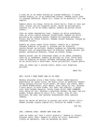 S roko se jo se vedno dotika po njenem mednozju. S nosom
vdihne kokain, ki je po Rumelinem telesu. Umakne svojo roko
iz njenega mednozja. Zapre oci. Uleze se na posteljo. Oci ima
zaprte.
Rumela skoci na njega. Divje mu slece haljo. Pred jo lezi gol
John. Pocasi gre po njegovih prsih. Zacne ga poljubljati.
Johnove oci so se se vedno zaprte. Rumela ga pricne divje
fukati.
John se vedno nepremicno lezi. Rumela ga divje poskakuje.
John ne slisi njenih glasnih vzidhljajev. Rumela ga divje
poljublja po njegovih prsih. Rumela za trenutek preneha.
Pocasi gre do svoje torbice. Vzmame vrecko kokaina. Posipa po
Johnovem telesu.
Rumela ga zacne zopet divje fukati. Rumela se s jezikom
dotakne kokaina in pocasi s jezikom gre do Johnovih
ustnic.Pocasi ga poljubi. Kokain razmaze po Johnovem telesu.
Njegovo telo je popolnoma belo od kokaina. Rumela pocasi gre
pocasi jezikom po kokainu. Uleze se zraven njega.
Rumela pocasi gre do Johnovega usesa in mu nekaj zasepeta.
John se ji nasmehne. Rumela ga poljubi na lice. Svoje bele
roke od kokaina se pocasi dotakne Johnovega penisa. Pocasi
se mu priblizuje s ustnicami. Zacne poljubljati njegov penis.
John se vedno spi v svojem svetu. Rahlo cuti Rumeline
poljube.
BACK TO:
EXT. ULICA V NEW YORKU DAN 24 UR PREJ
Majhna stranska ulica v New Yorku. Nihce izmed mnozice
mimoidocih ne opazi ulice. Na koncu ulice je parkiran terenc.
Poleg terenca stojijo trije moski. Ne opazi jih nihce. Eden
je KEVIN RUFER,èrnec, zelo debel, star okrog 40 let. Oblecen
v belo majco in èrne hlaèe. Pri sebi ima pištolo. V drugi
roki drži kovèek denarja. Poleg njega stoji LARY ZIMMLER,
star okrog 60 let. Oblecen v poslovno obleko. Na sebi ima siv
plašè. Zraven Harry-ja stoji O.T., crnec, star 40 let,
misicast. Na sebi ima oblecen kosarkarski dres Lebrona
Jamesa.
Harry se obrne od dvojice in pocasi gre proti glavni ulici.
Obema crncema izgine izpred oci. Dvojica se usede v avto.
CUT TO:
INT. JOHNOVA SOBA- CERKEV NEW YORK DAN
John se vedno gol lezi v svoji postelji. Rumele ni nikjer.
Pogleda skozi okno. Rumele ni nikje na ulici. Momoidoci
ljudje se sprehajo. John se sprehodi po sobi.
3.
 