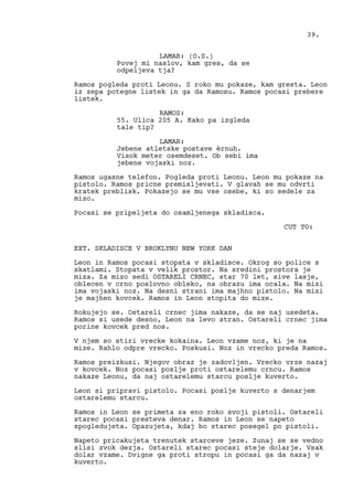 LAMAR: (O.S.)
Povej mi naslov, kam gres, da se
odpeljeva tja?
Ramos pogleda proti Leonu. S roko mu pokaze, kam gresta. Leon
iz zepa potegne listek in ga da Ramosu. Ramos pocasi prebere
listek.
RAMOS:
55. Ulica 205 A. Kako pa izgleda
tale tip?
LAMAR:
Jebene atletske postave èrnuh.
Visok meter osemdeset. Ob sebi ima
jebene vojaski noz.
Ramos ugasne telefon. Pogleda proti Leonu. Leon mu pokaze na
pistolo. Ramos pricne premisljevati. V glavah se mu odvrti
kratek preblisk. Pokazejo se mu vse osebe, ki so sedele za
mizo.
Pocasi se pripeljeta do osamljenega skladisca.
CUT TO:
EXT. SKLADISCE V BROKLYNU NEW YORK DAN
Leon in Ramos pocasi stopata v skladisce. Okrog so police s
skatlami. Stopata v velik prostor. Na sredini prostora je
miza. Za mizo sedi OSTARELI CRNEC, star 70 let, sive lasje,
oblecen v crno poslovno obleko, na obrazu ima ocala. Na mizi
ima vojaski noz. Na desni strani ima majhno pistolo. Na mizi
je majhen kovcek. Ramos in Leon stopita do mize.
Rokujejo se. Ostareli crnec jima nakaze, da se naj usedeta.
Ramos si usede desno, Leon na levo stran. Ostareli crnec jima
porine kovcek pred nos.
V njem so stiri vrecke kokaina. Leon vzame noz, ki je na
mize. Rahlo odpre vrecko. Poskusi. Noz in vrecko preda Ramos.
Ramos preizkusi. Njegov obraz je zadovljen. Vrecko vrze nazaj
v kovcek. Noz pocasi poslje proti ostarelemu crncu. Ramos
nakaze Leonu, da naj ostarelemu starcu poslje kuverto.
Leon si pripravi pistolo. Pocasi poslje kuverto s denarjem
ostarelemu starcu.
Ramos in Leon se primeta za eno roko svoji pistoli. Ostareli
starec pocasi presteva denar. Ramos in Leon se napeto
spogledujeta. Opazujeta, kdaj bo starec posegel po pistoli.
Napeto pricakujeta trenutek starceve jeze. Zunaj se se vedno
slisi zvok dezja. Ostareli starec pocasi steje dolarje. Vsak
dolar vzame. Dvigne ga proti stropu in pocasi ga da nazaj v
kuverto.
39.
 