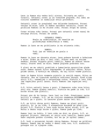 Leon in Ramos sta vedno bolj zivcna. Pricneta se rahlo
trositi. Ostareli crnec ju za trenutek pogleda. Pri sebi se
cinicno nasmehne in nadaljuje svojo proceduro.
Ostareli crnec je pregledal vse dolarske bankovce. Pocasi
vstane od mize. Leon in Ramos zacudeno vstanita. Crnec se
pribliza Ramosu in mu stisne roko. Pocasi stopa do Leona.
Crnec stisne roko Leonu. Pocasi gre ostareli crnec nazaj do
svojega stolca. Pocasi se usede.
OSTARELI CRNEC:
Hvala za sodelovanje. Se veselim ze
prihodnjega sodelovanja s vama.
Ramos in Leon se mu priblizata in mu stisneta roko.
RAMOS:
Tudi jaz se veselim se posla z
vami.
Ramos in Leon se obrneta stran. Leon pobere kovcek s kokainom
z mize. Trdno ga drzi v levi roki. Starec sedi na svojem
sedezu. Pocasi stopata proti taksiju. Ramos se enkrat obrne
nazaj. Starec sedi za mizo. Ramos pogleda podrobno noz.
V glavi se mu odvrti preblisk s Lamarjevim opozorilom glede
noza. Ramos naredi hitro zaprepaden in sokirani obraz. Hitro
prime Leona. S kretnjo mu nakaza, da naj hitro vzame pistolo.
Leon in Ramos hitro vzameta pistolo iz svojih zepov. Hitro se
obrneta. Oba za trenutek naredita sokirana obraza. Pred njima
stoji 0.T., nasemljen v ostarelega crnca. Pistolo v levi roki
ima naperjeno proti Leonu. Proti Ramosu ima naperjen svoj
noz.
O.T. hitro ustreli Leona v prsi. V Ramosovo roko vrze hitro
svoj noz. Ramos glasno zakrici. Pistola mu pade iz rok. O.T
brcne stran obe pistoli.
Pocasi gre do ko Leona. Leon lezi na tleh. Prestrseno zacne
kriliti s rokami. O.T. se mu cinicno nasmehne.BUUUMMMMM!!!!
Ustreli ga v glavo. Iz Leonove glave zacne teci kri.
O.T. se hitro obrne proti Ramosu. Ramos se plazi proti
pistoli, ki je na tleh. S elegantnim korakom se pred njim
pojavi 0.T. Pistolo s levo nogo brcne dalec stran. O.T. ga
mocno s desno nogo brcne v glavo. Ramos pade po tleh.
Ramos lezi na hrbtu. S levo roko se drzi za glavo. O.T. si
popravi frizuro. Odstrani si svojo sivo lasuljo. Ramos pred
sabo zagleda podobo cloveka, kot mu ga je opisal Lamar.
O.T. hodi s pocasnimi koraki okrog Ramosa. Pocasi se prikloni
Ramosu. Ramos ima se vedno v desni roki noz. O.T. sunkovito
potegne noz iz njegove roke.
40.
 