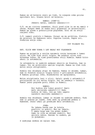 Ramos se od bolecin zvali po tleh. Iz njegove roke pricne
sprickati kri. Glasno krici od bolecin.
RAMOS: (CONT’D)
Jebenti mater, zamorec umazani!!!!
O.T. se mu cinicno nasmehne. Stoji pred njim in se mu smeji v
obraz. Njegov smeh je vedno bolj glasnejsi in grozovitejsi.
Ramos ga gleda s prezirljivim pogledom. Drzi se za svojo
ranjeno roko.
O.T. nameri pistolo v Ramosa. Pocasi se mu pribliza. Pistolo
mu prisloni na Ramosovo celo. Popolna tisina. Zapre oci.
Prekriza svoje roke.
CUT TO:BACK TO:
EXT. ULICE NEW YORKA 5 LET NAZAJ NOC FLASHBACK
Ramos se pripelje s svojim ogromnin crnim terencem v temno
ulico. Na tleh vidi stiri trupla. Na sredini ulice vidi
krvavega Johna. Ob njem prestraseno stoji Rumela. Ramos hitro
skoci iz avtomobila.
Iz avtomobila iz zadnjih sedezec skocijo se Preston, Sam in
Lamar. Vsi se priblizajo umrlim truplom. Ramos na tleh vidi
mrtvo svojo striptizeto.
Rumela vsa objakana stopi do Ramosa. Ramos jo objame. Lamar,
Sam in Preston zlozijo trupla hitro v prtljaznik avtomobila.
K Ramosu pristopi John. Hladnokrvno se spogledata.
Mrtva striptizeta lezi v ulici. Ostali gredo v avtomobil.V
prtlajzniku so tri mrtva trupla. Vsi se usedejo v terenca.
Ramos jezno pogleda proti Johnu in Rumeli.
RAMOS:
Kaj hudica ste tukaj poceli? Imeli
malo ubijalsko zabavo!!!!! Kako
hudica je tebi, Oce pa tebi uspelo
narediti morilski maseker!!!
Rumela vsa objakana. Lamar jo objame na zadnjem sedezu. Tudi
Sam jo poboza po laseh. John sedi na prednjem sedezu s
Ramosom. Jezno udari po prednjem delu avtomobila.
JOHN:
Ta jebena banda nas je hotela
posiliti in pobiti. Naj se jebejo.
V imenu boga sem jim podal sodbo.
Samo te crve se moremo znebiti. Naj
gnijejo nekje. Resimo to zadevo, pa
jo pozabimo.
S zadnjega sedeza se oglasi Sam.
41.
 