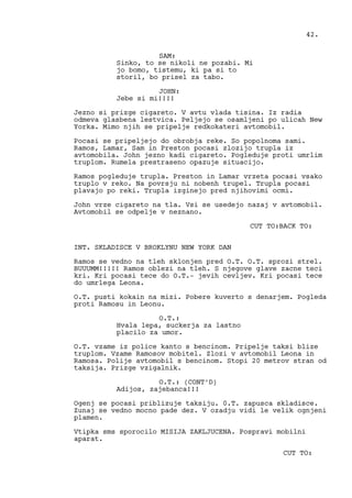 SAM:
Sinko, to se nikoli ne pozabi. Mi
jo bomo, tistemu, ki pa si to
storil, bo prisel za tabo.
JOHN:
Jebe si mi!!!!
Jezno si prizge cigareto. V avtu vlada tisina. Iz radia
odmeva glasbena lestvica. Peljejo se osamljeni po ulicah New
Yorka. Mimo njih se pripelje redkokateri avtomobil.
Pocasi se pripeljejo do obrobja reke. So popolnoma sami.
Ramos, Lamar, Sam in Preston pocasi zlozijo trupla iz
avtomobila. John jezno kadi cigareto. Pogleduje proti umrlim
truplom. Rumela prestraseno opazuje situacijo.
Ramos pogleduje trupla. Preston in Lamar vrzeta pocasi vsako
truplo v reko. Na povrsju ni nobenh trupel. Trupla pocasi
plavajo po reki. Trupla izginejo pred njihovimi ocmi.
John vrze cigareto na tla. Vsi se usedejo nazaj v avtomobil.
Avtomobil se odpelje v neznano.
CUT TO:BACK TO:
INT. SKLADISCE V BROKLYNU NEW YORK DAN
Ramos se vedno na tleh sklonjen pred O.T. O.T. sprozi strel.
BUUUMM!!!!! Ramos oblezi na tleh. S njegove glave zacne teci
kri. Kri pocasi tece do O.T.- jevih cevljev. Kri pocasi tece
do umrlega Leona.
O.T. pusti kokain na mizi. Pobere kuverto s denarjem. Pogleda
proti Ramosu in Leonu.
O.T.:
Hvala lepa, suckerja za lastno
placilo za umor.
O.T. vzame iz police kanto s bencinom. Pripelje taksi blize
truplom. Vzame Ramosov mobitel. Zlozi v avtomobil Leona in
Ramosa. Polije avtomobil s bencinom. Stopi 20 metrov stran od
taksija. Prizge vzigalnik.
O.T.: (CONT’D)
Adijos, zajebanca!!!
Ogenj se pocasi priblizuje taksiju. 0.T. zapusca skladisce.
Zunaj se vedno mocno pade dez. V ozadju vidi le velik ognjeni
plamen.
Vtipka sms sporocilo MISIJA ZAKLJUCENA. Pospravi mobilni
aparat.
CUT TO:
42.
 