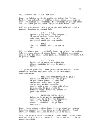 INT. LAMAROV CRNI TERENC NEW YORK
Lamar in Kalmina se divje vozita po ulicah New Yorka.
Prehitevata avtomobile, kolikor lahko. Lamar drzi nogo na
gasu. Priblizuje se semaforju. Na semaforju se prizge rdeca
luc. Pritisne gas do konca. Pelje se mimo rdece luci.
Poklice spet Ramosa. Nihce se ne oglasi. Telefon zvoni v
prazno. Nenadoma se oglasi O.T.
O.T.: (O.S.)
(posmehljivo) Zivjo, moj prijatelj.
Se vedno panicno isces svoje
sokolege? Samo se ti in tvoj
prijatelj sveti oce sta ostala.
LAMAR:
Jebi se, prasec. Dobil te bom in
ubil!!!!
O.T. se glasno smeji v mobitel. Lamar ga nejevoljno poslusa.
Mobitel vzame stran od usesa. Lamar in Kalmina poslusata
glasen O.T.-jev smeh. Lamar priklopi mobitel na zvocnik. O.T.
se pocasi umiri.
O.T.: (O.S.)
Prizgi si na radio porocila, bos
slisal zanimive novice. Se vidiva,
bratec!
O.T. prekine povezavo. Lamar jezno odlozi mobitel. Hitro
premenja radijsko postajo. Slisi glas radijskega
napovedovalca.
RADIJSKI NAPOVEDOVALEC 2: (O.S.)
Poslusate KMN New York. Ura je pet
in poslusate porocila. Umrl Sam
Terrenson, znani New Yorski
poslovnez, veckrat osumljen
sodelovanja s new yorksim mafijskim
podzemljem. Na prizoriscu je
Kathren Price. Kathreen, kaksne so
prve ugotovitve.
KATHREEN PRICE: (O.S.)
Policija je po prvih ugotovitvah
ugotovila, da je bil Sam Terrenson
umorjen. Po testih, ki so jih
naredili forenziki, ga je nekdo
zastrupil.
Lamar jezno ugasne radio. Jezno trikrat udari po volanu.
Nenadoma zazvoni telefon. Lamar pogleda stevilko. Opazi
stevilko Ramosa. Pritisne na zvocnik in se oglasi.
Slisi se zopet glasno krohotanje. Lamar naredi jezen obraz.
Avro parkira ob strani ceste. O.T. se pocasi umiri. Zacne
resno govoriti.
43.
 