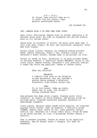 O.T.: (O.S.)
Si slisal lepo novico? Samo se ti
in sveti oce sta ostala. Lepo
prezivi preostanek dneva.
CUT TO:BACK TO:
INT. SAMOVA HISA 8 UR PREJ NEW YORK JUTRO
Rano jutro. Notrjanost Samove hise je velika jedilnica s 30
metrsko dolgo mizo. Na njem je eleganten bel prt.Na sredini
mize so tri velike svece.
Okrog mize je zlozenih 10 stolov. Na koncu mize sedi Sam. V
levi roki drzi cigaro. Na mizi ima najnovejsi casopisni izvod
New York Timesa.
Pocasi zacne listati casopis. Za njegovim hrbtom pritece
KYLE, Samova vnukinja, stara 5 let, kratkih rjavih las.
Oblecena v modro obleko. Objame Sama in ga poljubi na lice.
Pocasi si usede na stol. Sluzkinja ji na mizo prinese mleko
in koruzne kosmice. V jedilnico vstopi MELANIE, stara 25 let,
rjave lasje, Samova hcerka, oblecena v crni poslovni kostim.
V rokah ima velik sop papirjev. Usede si zraven oceta.
SAM:
Kako kaj delnice?
MELANIE:
V zadnjih treh urah so se dvignile
za pet procentov. Kaj naj naredim s
poslom okrog soseske v Broklinu?
Stanovalci treh blokov nocejo ven.
SAM:
To je tvoj posel. Sama ga uredi,
kakor ves in znas. Jaz uzivam v
svojem lenobnem delu.
Sam potegne dva dima svoje cigare. Pogleda proti svoji
vnukinji, ki veselo je svoje kosmice. Sam pocasi pride do
priloge sport. Pogleda rezultate kosarke, bejzbola in
ameriskega nogometa.
Lista naprej. Melanie nekaj gleda svoje papirje. Za trenutek
pogleda svojo hcerko, kako je kosmice. V jedilnico pride
JOANNE, Samova zena, stara 55 let, suhe postave, dolgih
svetlih las. Oblecena le v dolgo rdeco haljo. Pride do Sama
in go mocno poljubi na lica. S pocasnimi koraki odhaja v
kuhinjo.
Sam jo zvedavo pogleda. Joanne se obrne in mu zapeljivo
pomezika. Sam se zatopi nazaj v casopis. Pri sebi se
nasmehne.
44.
 
