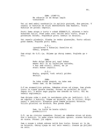 SAM: (CONT’D)
Na zdravje in se mnogo lepih
trenutkov!
Vsi si med seboj nazdravijo in spijejo pozirek, dva penine. V
ozadju iz kuhinje se slisi Beethovnova Oda Radosti. Vrata
kuhinje se pocasi odprejo.
Proti Samu stopa s torto v rokah KUHAR/O.T, oblecen v belo
kuharsko haljo. Pred sabo nosi veliko belo torto. Stopa s
pocasnimi koraki. Pogleduje proti osebju in druzini.
Vsi veselo ploskajo. Glasba je vedno glasnejša. Torto odlozi
pred Samom. Pogleda proti Samu.
O.T.:
(preoblecen v kuharja) Zazelite si
nekaj, gospod.
Sam stopi do O.T.-ja. Objame ga okrog ramen. Pogleda ga v
oci.
SAM:
Kako dolgo delas pri nas? Dober
mesec dni! Ti si najboljsa nalozba,
v kar sem vlozil. Sreca, da je
stari kuhar izginil.
O.T.:
Hvala, gospod, tudi ostali pridno
delajo.
SAM:
Za tebe nisem gospod, za tebe sem
vedno Sam. Si me razumel?
O.T mu sramezljivo pokima. Odmakne stran od njega. Sam gleda
torto in njene gorece svecke. Pocasi se prikloni do njih.
Zapre oci. S mocno sapo popiha vse svecke na torti. Vsi mu
veselo zaploskajo.
Sam dvigne roke v zrak in navidezno piha po jedilnici. O.T.
se odpravi v kuhinjo. Vzame en kroznik, noz in vilico. Stopi
nazaj v jedilnico. Elegatno pred Samom pripravi kroznik.
Vilico prisloni na kroznik. Noz preda Samu.
O.T.:
Sam, te torte ne boste nikoli
pozabili!!!!
O.T. se mu cinicno nasmehne. Pocasi se odmakne stran od mize.
Gre v kuhinjo. Iz sebe slece kuhinjsko opravo. zraven kuhinje
so vrata. Pocasi jih odpre.
Sam z nozem v rokah odreze velik kos torte. Pocasi si jo da
na kroznik. Okrog njega so vsi zelo veseli. Joanne ga poljubi
na celo.
46.
 