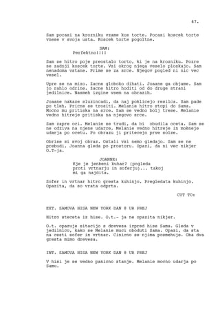Sam pocasi na krozniku vzame kos torte. Pocasi koscek torte
vnese v svoja usta. Koscek torte pogoltne.
SAM:
Perfektno!!!!
Sam se hitro poje preostalo torto, ki je na krozniku. Pozre
se zadnji koscek torte. Vsi okrog njega veselo ploskajo. Sam
nenadoma vstane. Prime se za srce. Njegov pogled ni nic vec
vesel.
Upre se na mizo. Zacne globoko dihati. Joaane ga objame. Sam
jo rahlo odrine. Zacne hitro hoditi od do druge strani
jedilnice. Nasmeh izgine vsem na obrazih.
Joaane nakaze sluzincadi, da naj poklicejo resilca. Sam pade
po tleh. Pricne se trositi. Melanie hitro stopi do Sama.
Mocno mu pritiska na srce. Sam se vedno bolj trese. Melanie
vedno hitreje pritiska na njegovo srce.
Sam zapre oci. Melanie se trudi, da bi obudila oceta. Sam se
ne odziva na njene udarce. Melanie vedno hitreje in moèneje
udarja po ocetu. Po obrazu ji pritecejo prve solze.
Obrise si svoj obraz. Ostali vsi nemo gledajo. Sam se ne
prebudi. Joanna gleda po prostoru. Opazi, da ni vec nikjer
O.T-ja.
JOANNE:
Kje je jenbeni kuhar? (pogleda
proti vrtnarju in soferju)... takoj
mi ga najdita.
Sofer in vrtnar hitro gresta kuhinjo. Pregledata kuhinjo.
Opazita, da so vrata odprta.
CUT TO:
EXT. SAMOVA HISA NEW YORK DAN 8 UR PREJ
Hitro steceta iz hise. O.t.- ja ne opazita nikjer.
O.t. opazuje sitacijo s drevesa izpred hise Sama. Gleda v
jedilnico, kako se Melanie muci oboduti Sama. Opazi, da sta
na cesti sofer in vrtnar. Cinicno se njima posmehuje. Oba dva
gresta mimo drevesa.
INT. SAMOVA HISA NEW YORK DAN 8 UR PREJ
V hisi je se vedno panicno stanje. Melanie mocno udarja po
Samu.
47.
 