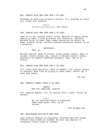 EXT. SAMOVA HISA NEW YORK DAN 8 UR PREJ
Nenadoma se pred hiso pripelje resilec. O.t. pogleda na svojo
uro. Gleda urin kazalec.
O.T.:
10,9,8,7,6,5,4,3,2,1. Sam adijo.
INT. SAMOVA HISA NEW YORK DAN 8 UR PREJ
Samu se iz ust zacnejo cediti sline. Melanie se naprej mocno
udarja po Samu. V hiso priteceta dva resevalca. Odrineta
Melanie stran od Sama. Eden izmed resevalcev se skloni do
Sama. Preveri utrip. Zalostno pogleda preostalo osebje, ki so
v prostoru.
RESEVALEC:
Umrl je.
Melanie panicno pade na kolena. Zacne glasno jokati. Kyle jo
objame. Joanne objame obe. Joanne in Melanie glasno jokata.
Resevalca se enekrat poskusata pomagati Samu. Sam se ne
odziva.
EXT. SAMOVA HISA NEW YORK DAN 8 UR PREJ
O.T. zunaj pise sporocilo “PRVI JE PADEL”. O.T. pocasi spleza
iz drevesa. Mimo hise se pripelje rumen taksi. Ustavi ga. V
njem sedi Ramos.
CUT TO:
INT. RAMOSOV RUMENI TAKSI 8 UR PREJ
RAMOS:
Kam vas zapeljem, gospod?
O.T- opazuje Ramosa. O.T. se nasloni proti njemu. Potiho ga
vprasa.
O.T.:
Ali se ukvarjas mogoce s koakinom?
Imam super posel zate, ce te
zanima.
CUT TO:BACK TO:
INT. NACIONALNA KNJIZNICA NEW YORK
John prebira casopis za casopisom. Pregleda New York Times.
Prebira vsak clanek za clankom. Na mizi ima odprtih 10
casopisov. Okrog njega ni nikogar.
48.
 