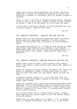 Odpre omaro. Na dnu omare pogleduje svoj obleke. Obleke so
razmetane. Prikloni se. Razvrze svoje majce in hlace. Vidi
sklatlico s cigareti in vzigalnik. Hitro ju pobere. Prizge si
cigareto.
Stopi do okna. S eno roko se dotakne svojega penisa. Sprehaja
se gor in dol po svoji sobi. Cigareto odlozi na mizo. Pocasi
se oblece. V zep si da ves denar, ki ga je dobil pri masi.
V drugi zep si da svoje cigarete. Previdno pogleduje po sobi,
ce ga kdo opazuje. Zapusca svojo sobo.
CUT TO:
INT. RUMELINO STANOVANJE - RUMELINA SOBA NEW YORK DAN
Majhna soba. Na tleh vse polno razmetanih oblek. Na sredini
majhna postelja, popolnoma razmetana. Ob strani majhna
mizica. Na njej prazne igle s heroinom. Ob strani moderna
omara.
Pod posteljo se skriva 0.T.. V rokah ima noz. Pocasi se odpro
vrata sobe. Opazi Rumeline noge. Rumela si slece obleko.
Obleko pade pred ocmi O.T-ja. Svoja vrata pusti odprta. O.T
pred sabo gleda v golo Rumelo. Rumela pocasi odpre vrata
kopalnice.
CUT TO:
INT. RUMELINO STANOVANJE- RUMELINA KOPALNICA NEW YORK DAN
Rumela zapre vrata za seboj. Vrata ostanejo rahlo odprta.
Stopi v tus kabino. Pocasi pricne tecti vroca voda. Namoci si
svoje lase.
Kopalnica postane vsa parna. Rumela ima zaprte oci. Tusira se
pocasi in elegantno. Pocasi si umiva svoje noge in roke.
Slisi se samo zvok vode. Oci ima zaprte. Obrne se stran od
vrat.
V kopalnico pocasi vstopi O.T. V levi roki drzi svoj noz.
Pocasi se priblizuje Rumeli. Rumela ga ne slisi. O.T pocasi
odgrne njeno zaveso.
Rumela se nenadoma obrne. Njen obraz postane prestrašen. Hoèe
zakrièati. O.T ji hitro pokrije usta in jo pribije na steno
kadi. Noz ji hitro porine triktat mocno v hrbet. Rumela hoce
kricati, vendar jo O.T. mocno drzi. Iz njenega hrbta zacnejo
tecti krvave kapljice.
O.T jo hitro obrne. Noz ji trikrat mocno zarine v trebuh.
Rdece kapljice krvi pocasi padajo na tla tus kabine. Rumela
se pocasi sesede.
Krvava lezi na tleh. Njene oci so zaprte. O.T. ji prereze
vrat. Iz njenega vratu pocasi tece kri. O.T. je ves krvav.
4.
 
