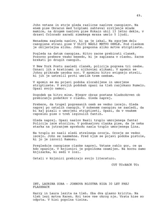 John vstane in stoje gleda razlicne naslove casopisov. Na
enem pise Obracun med tolplami zahteval zivljenje mlade
mamice, na drugem naslovu pise Kokain ubil 13 letno dekle, v
drzavi Colorado zaradi zimskega mraza umrlo 5 ljudi.
Nenadoma zagleda naslov, ki ga je iskal. Na zgorjem delu
casopisne strani pise V ULICI NASLI MRTVO DEKLE. Pod clankom
je obljavlejna slika. John prepozna sliko mrtve striptizete.
Pogleda na datum casopisa. Hitro zacne prebirati clanek.
Pozorno prebere vsako besedo, ki je zapisana v clanku. Zacne
brskati po drugih casopih.
V New York Postu zasledi clanek, policija pogresa tri osebe.
Oznaci jih s kraticami in njihovimi slikami. V spomin se
Johnu prikrade usodna noc. V spominu hitro svignejo streli,
ki jih je ustrelil proti umrlim trem osebam.
V spomin se mu pojavi podoba zlorabljene in umorjene
striptizete. V svojih podobah opazi na tleh razjokano Rumelo.
Opazi svojo nemoc.
Dogodek ga hitro mine. Njegov obraz postane hladnokrven ob
prebiranju podatkov v clanku. Gleda naprej.
Prebere, da trupel pogresanih oseb se vedno iscejo. Gleda
naprej po ostalih casopih. V nobenem casopisu ne zasledi, da
bi kaj pisali o umorjeni striptizeti. Opazi, da v vsakem
caposisu pise o treh izginulih fantih.
Gleda naprej. Opazi naslov Nasli truplo umrojenega fanta!
Policija isce storilca. V podnaslovu clanka pise, da je neka
starka na jutranjem sprehodu nasla truplo umorjenega Lina.
Na truplu so nasli sledi strelnega orozja. Orozje se vedno
iscejo. John se nasmehne. Pred njim se pojavi podoba pistole,
ki jo je izrocil Ramosu.
Pregleduje casopisne clanke naprej. Vstane rahlo gor, ce ga
kdo opazuje. V knjiznici je popolnoma osamljen. Na kocnu samo
knjizarka, ki sedi v lozi.
Ostali v knjznici prebirajo svojo literaturo.
CUT TO:BACK TO:
INT. LAURINA SOBA - JOHNOVA ROJSTNA HISA 30 LET PREJ
FLASHBACK
Harry in Laura lezita na tleh. Oba dva glasno kricita. Na
tleh lezi mrtva Karen. Kri tece vse okrog nje. Vrata hise so
odprta. V hisi popolna tisina.
49.
 