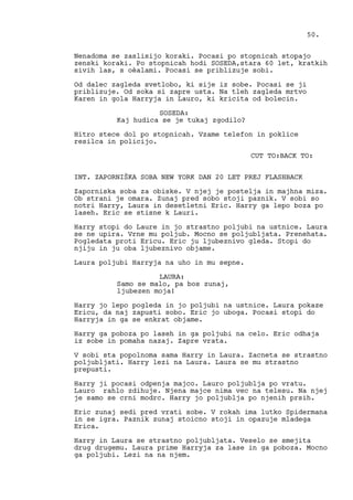 Nenadoma se zaslisijo koraki. Pocasi po stopnicah stopajo
zenski koraki. Po stopnicah hodi SOSEDA,stara 60 let, kratkih
sivih las, s oèalami. Pocasi se priblizuje sobi.
Od dalec zagleda svetlobo, ki sije iz sobe. Pocasi se ji
priblizuje. Od soka si zapre usta. Na tleh zagleda mrtvo
Karen in gola Harryja in Lauro, ki kricita od bolecin.
SOSEDA:
Kaj hudica se je tukaj zgodilo?
Hitro stece dol po stopnicah. Vzame telefon in poklice
resilca in policijo.
CUT TO:BACK TO:
INT. ZAPORNIŠKA SOBA NEW YORK DAN 20 LET PREJ FLASHBACK
Zaporniska soba za obiske. V njej je postelja in majhna miza.
Ob strani je omara. Zunaj pred sobo stoji paznik. V sobi so
notri Harry, Laura in desetletni Eric. Harry ga lepo boza po
laseh. Eric se stisne k Lauri.
Harry stopi do Laure in jo strastno poljubi na ustnice. Laura
se ne upira. Vrne mu poljub. Mocno se poljubljata. Prenehata.
Pogledata proti Ericu. Eric ju ljubeznivo gleda. Stopi do
njiju in ju oba ljubeznivo objame.
Laura poljubi Harryja na uho in mu sepne.
LAURA:
Samo se malo, pa bos zunaj,
ljubezen moja!
Harry jo lepo pogleda in jo poljubi na ustnice. Laura pokaze
Ericu, da naj zapusti sobo. Eric jo uboga. Pocasi stopi do
Harryja in ga se enkrat objame.
Harry ga poboza po laseh in ga poljubi na celo. Eric odhaja
iz sobe in pomaha nazaj. Zapre vrata.
V sobi sta popolnoma sama Harry in Laura. Zacneta se strastno
poljubljati. Harry lezi na Laura. Laura se mu strastno
prepusti.
Harry ji pocasi odpenja majco. Lauro poljublja po vratu.
Lauro rahlo zdihuje. Njena majce nima vec na telesu. Na njej
je samo se crni modrc. Harry jo poljublja po njenih prsih.
Eric zunaj sedi pred vrati sobe. V rokah ima lutko Spidermana
in se igra. Paznik zunaj stoicno stoji in opazuje mladega
Erica.
Harry in Laura se strastno poljubljata. Veselo se smejita
drug drugemu. Laura prime Harryja za lase in ga poboza. Mocno
ga poljubi. Lezi na na njem.
50.
 