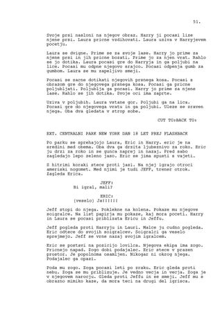 Svoje prsi nasloni na njegov obraz. Harry ji pocasi lize
njene prsi. Laura pricne vzdihovati. Laura uziva v Harryjevem
pocetju.
Laura se dvigne. Prime se za svoje lase. Harry jo prime za
njene prsi in jih pricne bozati. Prime jo za njen vrat. Rahlo
se jo dotika. Laura pocasi gre do Harryja in ga poljubi na
lice. Pocasi mu odpne njegovo srajco. Pocasi odpenja gumb za
gumbom. Laura se mu zapeljivo smeji.
Pocasi se zacne dotikati njegovih prsnega kosa. Pocasi s
obrazom gre do njegovega prsnega kosa. Pocasi ga pricne
poljubljati. Poljublja ga pocasi. Harry jo prime za njene
lase. Rahlo se jih dotika. Svoje oci ima zaprte.
Uziva v poljubih. Laura vstane gor. Poljubi ga na lica.
Pocasi gre do njegovega vratu in ga poljubi. Uleze se zraven
njega. Oba dva gledata v strop sobe.
CUT TO:BACK TO:
EXT. CENTRALNI PARK NEW YORK DAN 18 LET PREJ FLASHBACK
Po parku se sprehajojo Laura, Eric in Harry. eric je na
sredini med obema. Oba dva ga drzita ljubeznivo za roko. Eric
ju drzi za roko in se gunca naprej in nazaj. Pred sabo
zagledajo lepo zeleno jaso. Eric se jima spusti s vajeti.
S hitrimi koraki stece proti jasi. Na njej igrajo otroci
ameriski nogomet. Med njimi je tudi JEFF, trener otrok.
Zagleda Erica.
JEFF:
Bi igral, mali?
ERIC:
(veselo) Ja!!!!!!
Jeff stopi do njega. Poklekne na kolena. Pokaze mu njegove
soigralce. Na list papirja mu pokaze, kaj mora poceti. Harry
in Laura se pocasi priblizata Ericu in Jeffu.
Jeff pogleda proti Harryju in Lauri. Malce ju cudno pogleda.
Eric odtece do svojih soigralcev. Soigralci ga veselo
sprejmejo. Jeff se vrne nazaj svojim igralcem.
Eric se postavi na pozicijo lovilca. Njegova ekipa ima zogo.
Pricnejo napad. Zogo dobi podajalec. Eric stece v prazen
prostor. Je popolnoma osamljen. Nikogar ni okrog njega.
Podajalec ga opazi.
Poda mu zogo. Zoga pocasi leti po zraku. Eric gleda proti
nebu. Zoga se mu priblizuje. Je vedno vecja in vecja. Zoga je
v njegovem narocju. Gleda proti Jeffu in se smeji. Jeff mu s
obrazno mimiko kaze, da mora teci na drugi del igrisca.
51.
 