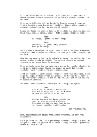 Eric se hitro obrne in pricne teci. Zogo drzi pred sabo s
obema rokama. Njegov nasprotniki ga hocejo ujeti, vendar jim
ne uspe.
Eric se priblizuje cilju. Pride do koncne cone. S zogo se
vrze v koncno cono. Zacne se veseliti. Okrog njega skacejo
njegovi soigralci. Vsi ga veselo objamejo.
Laura in Harry se veselo drzita in gledata na prelepi prizor.
Eric jima veselo pomaha nazaj. Jeff poklice Erica k sebi.
JEFF:
Si zelis, igrati za naso ekipo?
ERIC:
(veselo) Ja, grem takoj povedat
mamiju in oèiju.
Jeff gleda z veseljem za njim. Eric stece k svojima starsema.
Laura ga caka s odprtimi rokami. Dvigne ga v zrak. Poljubi ga
na lice.
Oba dva ga veselo drzita in odhajajo naprej po parku. Jeff se
naprej cudno gleda za njimi. Vsi ostali otroci se pocasi
raztecejo iz jase. Jasa je prazna.
Eric prihaja vsak dan na trening v park. Se veselo odkriva in
lovi zoge soigralcev. Harry in Laura ga vsak dan veselo
gledata, kako veselo lovi zoge soigralcev.
Jeff ga spodbuja vsakodnevno. Eric je vsak dan starejsi. Lovi
zogo za zogo. Podira svoje soigralce, ki hocejo teci mimo z
zogo. Treninge opravlja v soncu, mrazu, velikem dezju ali pa
v oblacnem vremenu.
Po enem izmed koncanih treningov Jeff stopi do njega.
JEFF:
Vidim, da si talent. Moral bos
izbrati srednjo solo. Pridi k meni
in bos glavni igralec ekipe.
ERIC:
Hvala, trener. Se danes spominjam
dne, ko ste me vzeli v ekipo.
Hvalezen se vam za vse, kar se mi
je lepega zgodilo v zivljenju.
CUT TO:BACK TO:
EXT. SREDNJESOLSKA TEKMA AMERISKEGA NOGOMETA 14 LET PREJ
FLASHBACK
Eric je star 18 let. Je v predverju hodnika. Skupaj s svojimi
soigralci caka na prihod na stadion. Zunaj se slisi glasbena
godba njihove ekipe.
52.
 