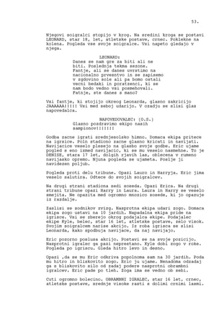 Njegovi soigralci stopijo v krog. Na sredini kroga se postavi
LEONARD, star 18, let, atletske postave, crnec. Poklekne na
kolena. Pogleda vse svoje soigralce. Vsi napeto gledajo v
njega.
LEONARD:
Danes se nam gre za biti ali ne
biti. Poslednja tekma sezone.
Fantje, ali se danes uvrstimo na
nacionalno prvesntvo in se zapisemo
v zgdovino sole ali pa bomo ostali
vecni bedaki in poratzenci, ki se
nam bodo vedno vsi posmehovali.
Fatnje, ste danes s mano?
Vsi fantje, ki stojijo okreog Leonarda, glasno zakricijo
JAAAAAA!!!!! Vsi med seboj udarijo. V ozadju se slisi glas
napovedalca.
NAPOVEDOVALEC: (O.S.)
Glasno pozdravimo ekipo nasih
sampionov!!!!!!!
Godba zacne igrati srednjesolsko himno. Domaca ekipa pritece
na igrsice. Poln stadiono zacne glasno kricati in navijati.
Navijacice veselo plesejo na glasbo svoje godbe. Eric ujame
pogled s eno izmed navijacic, ki se mu veselo nasmehne. To je
DENISE, stara 17 let, dolgih rjavih las, oblecena v rumeno
navijasko opremo. Njuna pogleda se ujameta. Poslje ji
navidezen poljub.
Pogleda proti delu tribune. Opazi Lauro in Harryja. Eric jima
veselo salutira. Odtece do svojih soigralcev.
Na drugi strani stadiona sedi soseda. Opazi Erica. Na drugi
strani tribune opazi Harry in Laura. Laura in Harry se veselo
smejita. Ne opazita med ogromno mnozico sosede, ki jo opazuje
iz razdalje.
Zaslisi se sodnikov zvizg. Nasprotna ekipa udari zogo. Domaca
ekipa zogo ustavi na 10 jardih. Napadalna ekipa pride na
igrisce. Vsi se zberejo okrog podajalca ekipe. Podajalec
ekipe Kyle, belec, star 16 let, atletske postave, zelo visok.
Svojim soigralcem narise akcijo. Iz roba igrisca se slisi
Leonarda, kako spodbuja navijace, da naj navijajo.
Eric pozorno poslusa akcijo. Postavi se na svoje pozicijo.
Nasprotni igralec ga pazi neprestano. Kyle dobi zogo v roke.
Pogleda po igriscu. Gleda hitro levo in desno.
Opazi ,da se mu Eric odkriva popolnoma sam na 30 jardih. Poda
mu hitro in bliskovito zogo. Eric ju ujame. Nenadoma odzadaj
ga s bliskovito silo od zadaj podere nasprotni obrambni
igralcev. Eric pade po tleh. Zoga ima se vedno ob sebi.
Cuti ogromno bolecino. OBRAMBNI IGRALEC, star 16 let, crnec,
atletske postave, srednje visoke rasti s dolimi crnimi lasmi.
53.
 