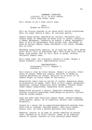 OBRMABNI IGRALCRE:
(cinicno) To ti je bila zadnja
ujeta zoga danes, poba.
Eric vstane in mu v roke izroci zogo.
ERIC:
Krepko se motis!!!
Eric ga cinicno pogleda in se obrne proti svojim soigralcem.
Kyle jih zopet sklice k sebi, da jim pove akcijo.
Domaca ekipa pocasi napreduje po igriscu. Obcinstvo nori.
Domace ekipa je oddaljena od konce cone 10 jardov. Poskusijo
s tekom. Neuspesno. Poskusijo se enkrat s tekom. Neuspesno.
Kyle in Eric se spogledata. Kyle prejme zogo. Navidezno jo
poda do svojga tekaca. Tekac navidezno z njo stece. Obramba
gre za njim.
Nenadoma nasprotniki opazijo, da je zoga pri Kylu. Kyle gleda
proti Ericu. Eric je popolnoma sam v kotu kocne cone. Kyle mu
poda. Zoga pocasi leti in leti. Kyle jo gleda. Celotno
obcinstvo napeto caka.
Eric ujame zogo. Vsi soigralci stecejo k njemu. Skupaj s
Kylom tresneta s prsi. Napovedovalec krici.
NAPOVEDOVALEC:
Touchdown!!!!!!!!! Jeppers 7,
Panthers 0.
Eric stece s zogo do svoje Denise. Veselo jo poljubi. Stece
nazaj do ekipe. Tekma gre naprej. Rezultat in ekipe se
nonstop menjavata na terenu. Rezlutat je 24 proti 21 za
domaco ekipo. Do konca tekme se dve minuti.
Nasprotniki imajo zogo na svojih 10 jardih. Nasprotna ekipa
se pripravlja za napad. Jeff, Kyle in Eric napeto spremljajo
dogajanje. Leonard organizira svojo obrambo. Pozorno gleda
vsako namero nasprotnika. Razporeja svoje igralce.
Nasprotniki pricnejo s akcijo. Nasprotni podajalec opazi
svojega soigralca popolnoma osamljenega na polovici igrisca.
Poda mu visoko podajo.
Zoga gre mimo vseh branilcev domace ekipe. Leonard nemocno
gleda podajo. Opazi, da je nasprotni igralec usel njegovemu
soigralcu.
Zazene se v mocan tek za nasprotnikom.Nspronik sprejme zogo.
Pred njim ni nikogar. Sprejme podajo. Tece proti domaci
koncni coni. Za njim s polnim sprintom tece Leonard.
Nasproni igralce je se samo 30 jardov oddaljen od koncne
cone. Leonard je za njim 5 metrov. Sedaj je ze oddaljen
dobrih 20 jardov. Leonard za njim zaostaja dober meter.
54.
 