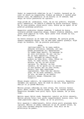 Sedaj je nasprotnik oddaljen le se 7 jardov. Leonard ga je
ujel in skoci na naspornika. Podere ga dobrih 3 jardov pred
koncno cono. Na semaforju je se minuta in 30 sekund. Obe
ekipi se hitro postavita na igriscu.
Zoga pride do podajalca. Vidi, da so vsi pokriti. Pogleda
proti semaforju. Se dobrih 8 sekund do kocna srecanja. Opazi,
da je cona prazna, stece proti coni. Nihce ga ne opazi in ne
pokrije praznega prostora.
Nasprotni podajalec doseze zadetek. 5 sekund do konca
srecanja povede nasprotna ekipa. Domaci stadion obmokne. Jeff
jezno vrze papirje na tleh. Kyle jezno vrze celado na tla.
Eric jezno pljune.
Do konca srecaja je se samo ena sekunda. Na igrsice pride
domaca napadalna ekipa. Vsi se med sabo napeto gledajo. Klye
stopi na sredino. Vsi ga pozorno poslusajo.
KYLE:
(motivacijsko) To je nasa zadnja
sekunda zivljenja. Sekunda, ali smo
banda porazencev ali zmagovalcev.
To tekmo bomo dobili. Ta sekunda je
se celo zivljenje. Se zal jim bo,
da je niso zapravili. Tukaj je
nacrt. Obramba bo cakala dolgo
podajo na tebe Eric, John, Peter in
Jack. Vi samo tecite, kolikor
morete, pa vsi na eno stran
igrisca. Ti, Melvin, se bos
naredil, da te sploh nic ne zanima
in bos pocasi sel na levo stran,
katero, bos imel popolnoma
izpraznjeno. Tebi bom dal skrito
zogo. Ko se bodo zavedali, koliko
je ura, se bomo mi ze veselo
veselili zmage. Pokazimo jim
vraga!!!!
Ekipa glasno zakrici. Se razporedijo na igriscu. Nasprotna
obramba jih opazuje. Kyle da znak za akcijo. Zoga spretno
skrije in jo preda Melvinu.
Melvin pocasi odkoraka na levo stran. Vsi lovilci tecejo
proti desni strani. Melvin gleda, da se mu naredi prostor.
Nasprotna obramba tece proti Kylu. Kyle nakaze, da je brez
zoge.
Melvin opazi Kylov znak. Nasprotni igralci se hitro obrnejo.
Melvin pricne hitro teci proti nasprotnikovi koncni coni. Pot
imam popolnoma odprto. Sedaj je ze na polovici.
Eric opazuje v oddaljenosti. Hitro stece proti praznemu delu
igrisca. Melvin je sedaj oddaljen le se 40 jardov stran. Za
njim tece ogromna skupina branilcev. Tudi Eric se mu
priblizuje na pomoc.
55.
 