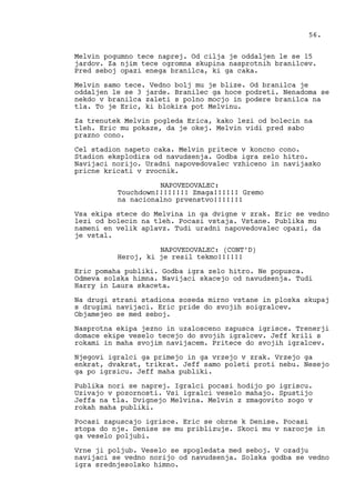 Melvin pogumno tece naprej. Od cilja je oddaljen le se 15
jardov. Za njim tece ogromna skupina nasprotnih branilcev.
Pred seboj opazi enega branilca, ki ga caka.
Melvin samo tece. Vedno bolj mu je blize. Od branilca je
oddaljen le se 3 jarde. Branilec ga hoce podreti. Nenadoma se
nekdo v branilca zaleti s polno mocjo in podere branilca na
tla. To je Eric, ki blokira pot Melvinu.
Za trenutek Melvin pogleda Erica, kako lezi od bolecin na
tleh. Eric mu pokaze, da je okej. Melvin vidi pred sabo
prazno cono.
Cel stadion napeto caka. Melvin pritece v koncno cono.
Stadion eksplodira od navudsenja. Godba igra zelo hitro.
Navijaci norijo. Uradni napovedovalec vzhiceno in navijasko
pricne kricati v zvocnik.
NAPOVEDOVALEC:
Touchdown!!!!!!!! Zmaga!!!!!! Gremo
na nacionalno prvenstvo!!!!!!!
Vsa ekipa stece do Melvina in ga dvigne v zrak. Eric se vedno
lezi od bolecin na tleh. Pocasi vstaja. Vstane. Publika mu
nameni en velik aplavz. Tudi uradni napovedovalec opazi, da
je vstal.
NAPOVEDOVALEC: (CONT’D)
Heroj, ki je resil tekmo!!!!!!
Eric pomaha publiki. Godba igra zelo hitro. Ne popusca.
Odmeva solska himna. Navijaci skacejo od navudsenja. Tudi
Harry in Laura skaceta.
Na drugi strani stadiona soseda mirno vstane in ploska skupaj
s drugimi navijaci. Eric pride do svojih soigralcev.
Objamejeo se med seboj.
Nasprotna ekipa jezno in uzalosceno zapusca igrisce. Trenerji
domace ekipe veselo tecejo do svojih igralcev. Jeff krili s
rokami in maha svojim navijacem. Pritece do svojih igralcev.
Njegovi igralci ga primejo in ga vrzejo v zrak. Vrzejo ga
enkrat, dvakrat, trikrat. Jeff samo poleti proti nebu. Nesejo
ga po igrsicu. Jeff maha publiki.
Publika nori se naprej. Igralci pocasi hodijo po igriscu.
Uzivajo v pozornosti. Vsi igralci veselo mahajo. Spustijo
Jeffa na tla. Dvignejo Melvina. Melvin z zmagovito zogo v
rokah maha publiki.
Pocasi zapuscajo igrisce. Eric se obrne k Denise. Pocasi
stopa do nje. Denise se mu priblizuje. Skoci mu v narocje in
ga veselo poljubi.
Vrne ji poljub. Veselo se spogledata med seboj. V ozadju
navijaci se vedno norijo od navudsenja. Solska godba se vedno
igra srednjesolsko himno.
56.
 