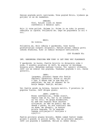 Denise pogleda proti navijacem. Vrne pogled Ericu. Ljubece ga
poljubi in se mu nasmehne.
DENISE:
Glej, koliko ljudi si danes
razveselil s danasjo igro.
Eric ji vrne poljub. Objame jo. Prime jo za roko in pocasi
odhajata iz igrsca. Poljubita se. Lepo se pogledata iz oci v
oci.
ERIC:
Se vidiva.
Poljubita se. Eric odhaja v garderobo, kjer bucno
proslavjaljao njegovi soigralci. Denise pocasi odhaja proti
izhodu stadiona, kjer jo cakajo kolegice navijcacice.
CUT TO:BACK TO:
INT. GARDEROBA STADIONA NEW YORK 16 LET PREJ NOC FLASHBACK
V garderobi je bucno. Fantje kricijo in dvigujejo roke v
zrak. V sredini prostora je Jeff, ki popiva iz velikega
kozarca pivo. Nenadoma nastane tisina. Vsi igralci utihnejo.
Jeff jih se enkrat vse pogleda. Vsakumur pogleda v oci. Zacne
govoriti.
JEFF:
(pogumno, ponosno) Danes ste fantje
zapisali zgodovino. Nihce ni verjel
v nas. A danes nam je sam Bog bil
naklonjen, da nas je odnesel do te
bozje zmage. Fantje, molimo.
Vsi fantje gredo na kolena. Zacnejo moliti. V prostoru je
popolna tisina. Jeff dvigne glavo.
JEFF: (CONT’D)
Konec zafrkancije,. Gremo slavit.
Uspelo nam je to, kar ni se nikomur
na tej soli. Ta grupa mladenicev,
ki sem vas vzgajal moje celotno
zivljenje, ko smo se podili dan za
dnevm v parku, ko ste trenirali dan
za dnem, me ubogali, je koncno
prisla nagrada. To je nagrada
vasega zivljenja!!!! Uzivjate v
njej!!!!
Fantje pricnejo glasno kricati. Nekdo izmed fantov vzame
pijaco v posodi in polije Jeffa. Vsi se pricnejo smejati.
Jeff jih pogleda s nasmehom. Obrise si moker obraz.
57.
 