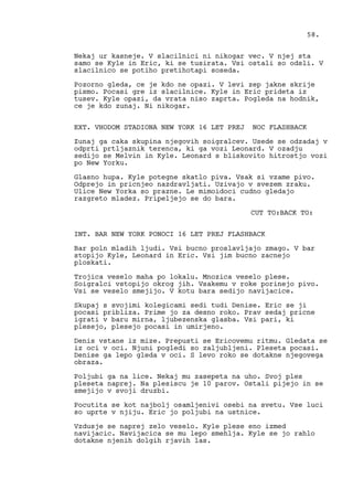 Nekaj ur kasneje. V slacilnici ni nikogar vec. V njej sta
samo se Kyle in Eric, ki se tusirata. Vsi ostali so odsli. V
slacilnico se potiho pretihotapi soseda.
Pozorno gleda, ce je kdo ne opazi. V levi zep jakne skrije
pismo. Pocasi gre iz slacilnice. Kyle in Eric prideta iz
tusev. Kyle opazi, da vrata niso zaprta. Pogleda na hodnik,
ce je kdo zunaj. Ni nikogar.
EXT. VHODOM STADIONA NEW YORK 16 LET PREJ NOC FLASHBACK
Zunaj ga caka skupina njegovih soigralcev. Usede se odzadaj v
odprti prtljaznik terenca, ki ga vozi Leonard. V ozadju
sedijo se Melvin in Kyle. Leonard s bliskovito hitrostjo vozi
po New Yorku.
Glasno hupa. Kyle potegne skatlo piva. Vsak si vzame pivo.
Odprejo in pricnjeo nazdravljati. Uzivajo v svezem zraku.
Ulice New Yorka so prazne. Le mimoidoci cudno gledajo
razgreto mladez. Pripeljejo se do bara.
CUT TO:BACK TO:
INT. BAR NEW YORK PONOCI 16 LET PREJ FLASHBACK
Bar poln mladih ljudi. Vsi bucno proslavljajo zmago. V bar
stopijo Kyle, Leonard in Eric. Vsi jim bucno zacnejo
ploskati.
Trojica veselo maha po lokalu. Mnozica veselo plese.
Soigralci vstopijo okrog jih. Vsakemu v roke porinejo pivo.
Vsi se veselo smejijo. V kotu bara sedijo navijacice.
Skupaj s svojimi kolegicami sedi tudi Denise. Eric se ji
pocasi pribliza. Prime jo za desno roko. Prav sedaj pricne
igrati v baru mirna, ljubezenska glasba. Vsi pari, ki
plesejo, plesejo pocasi in umirjeno.
Denis vstane iz mize. Prepusti se Ericovemu ritmu. Gledata se
iz oci v oci. Njuni pogledi so zaljubljeni. Pleseta pocasi.
Denise ga lepo gleda v oci. S levo roko se dotakne njegovega
obraza.
Poljubi ga na lice. Nekaj mu zasepeta na uho. Svoj ples
pleseta naprej. Na plesiscu je 10 parov. Ostali pijejo in se
smejijo v svoji druzbi.
Pocutita se kot najbolj osamljenivi osebi na svetu. Vse luci
so uprte v njiju. Eric jo poljubi na ustnice.
Vzdusje se naprej zelo veselo. Kyle plese eno izmed
navijacic. Navijacica se mu lepo smehlja. Kyle se jo rahlo
dotakne njenih dolgih rjavih las.
58.
 