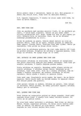 Hitro pomoci dres v umivalnik. Spere si kri. Noz pospravi v
desni zep svojih hlac. Voda tece na umorjeno Rumelo.
O.T. zapusti kopalnico. V ozadju se slisi samo zvok vode, ki
tece na mrtvo Rumelo.
CUT TO:
EXT. NEW YORK DAN
John se sprehaja med ogromno mnozico ljudi, ki se sprehajo po
cesti. V ustih kadi cigareto. Ustavi se pri enem izmed
ulicnih prodajalcev hot- doga. Vzame hot dog in gre naprej po
ulci. Njegova hoja je nervozna. Pazi, da se ne dotakne
nobenega posameznika na ulici.
Pride do prehoda za pesce. Dobrih deset metrov za njim se
postavi Kevin. John ga ne opazi. Njegov pogled je usmerjen
samo naprej. Precka cesto. Previdno hodi med ljudmi. Kevin ga
zasleduje. John pride na drugo stran ceste.
Pred njim je avtobusna postaja. Na njej caka dobrih 100 ljudi
na prihod avtbusa. Pripelje se avtobus s napisom Quenns. John
stopi na avtobus. Na njega stopi se 10 oseb.
INT. AVTBOUS ZA SMER QUENNS NEW YORK DAN
Notrajonst avtobusa je starinska. Na sedezih je zalepljeno
vse polno zvecilnih gumijev pod sedezi avtobusa. John hodi po
sredini avtobusa. V ozadju zagleda prazen sedez.
Vrata avtobusa se zaprejo. Nenadoma nekdo glasno potrka po
vratih avtobusa. V avtobus vstopi Kevin. Razgleda se po
avtobusu, kjer sedi John. Vidi ga v ozadju avtobusa. Sam se
usede v sredino avtobusa. Na sredini avtobusa je veliko
ogledalo. Kevin gleda v steklo in opazuje Johna.
John sedi sam. Pregleduje svoje zepke. Ne opazi, da ga Kevin
opazuje. Kevin mirno sedi na svojem sedezu in opazuje Johna.
Pod svojim pasom ima pistolo.
John pocasi vstane iz sedeza. Avtobus se ustavi. John vstopi
iz avtobusa. Kevin pocaka, da nekaj potnikov zapusti avtobus.
Zadnji gre iz avtobusa.
EXT. QUEENS NEW YORK DAN
Pred Johnom se razprostre pogled na ubogo sosesko. Pred sabo
zagleda stare hise. V ozadju vidi nekaj velikih blokov. Po
ulici se ne giblje nihce.
Za njim hodi nekaj potnikov s avtobusa. Med njimi se skriva
Kevin. Pocasi izginjajo potniki. Po dolgi ulici hodita samo
John in dobrih 100 metrov za njim Kevin. John pred sabo
zagleda na levi strani majhno belo hiso.
5.
 
