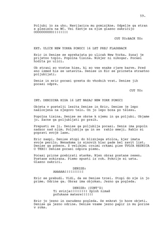 Poljubi jo za uho. Navijacica mu pomizikne. Odpelje ga stran
s plesisca na WC. Vsi fantje za njim glasno zakricijo
OOOOOOOOOO!!!!!!!!
CUT TO:BACK TO:
EXT. ULICE NEW YORKA PONOCI 16 LET PREJ FLASHBACK
Eric in Denise se sprehajata po ulicah New Yorka. Zunaj je
prijetno toplo. Popolna tisina. Nikjer ni nikogar. Pocasi
hodita po ulici.
Ob strani so vrstne hise, ki so vse enake rjave barve. Pred
eno izmed his se ustavita. Denise in Eic se pricneta strastno
poljubljati.
Denis in eric pocasi gresta do vhodnih vrat. Denise jih
pocasi odpre.
CUT TO:
INT. DENISINA HISA 16 LET NAZAJ NEW YORK PONOCI
Objeta v postelji lezita Denise in Eric. Denise je lepo
naslonjena na njegovo telo. On jo lepo boza po telesu.
Popolna tisina. Denise se obrne k njemu in ga poljubi. Objame
jo. Zacne ga poljubljati po prsih.
Prepusti se ji. Denise ga poljublja pocasi. Denis ima popoln
nadzor nad njim. Poljublja ga in se rahlo smeji. Rahlo si
popravi svoje lase.
Eric zaspi. Denise stopi do bliznjega stolca, kjer imata
svoje perilo. Nenadoma iz sinovih hlac pade bel zavit list.
Denise ga pobere. Z velikimi crnimi crkami pise TVOJA RESNICA
O TEBI! Denise pocasi odpira pismo.
Pocasi pricne prebirati stavke. Njen obraz postane resen.
Postane sokirana. Pismo spusti iz rok. Pokrije si usta.
Glasno zakrici.
DENISE:
AAAAAA!!!!!!!!!!
Eric se prebudi. Vidi, da se Denise trosi. Stopi do nje in jo
prime. Odrine ga. Obraz ima objokan. Jezno ga pogleda.
DENISE: (CONT’D)
Ti svinja!!!!!!!!! Sploh nimaš
pofukane matere!!!!!!
Eric jo jezno in zacudeno pogleda. Se enkrat jo hoce objeti.
Denise ga jezno odrine. Denise vzame jezno papir in mu porine
v roke.
59.
 
