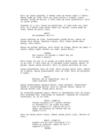 Eric ga jezno pogleda. S desno roko ga mocno udari v obraz.
Harry pade po tleh. Eric ga jezno brcne v trebuh. Laura
vstane. Pride do Erica. S levo roko ga hoce zaustaviti. Eric
jo jezno prime.
Pogleda ji v oci. Laura se prestrasi. V njem vido vso jezo.
Eric jo s desno roko mocno udari po obrazu. Laura pade po
tleh. Obrne se proti njej.
ERIC:
Ne premakni se!!!!!
Laura obstane na tleh. Prestraseno gleda Erica. Harry se
brise svoj obraz. Popolna tisina. Eric jezno gleda malo
Harry, nato Lauro.
Harry se pocasi pobira. eric stopi do njega. Mocno ga udari v
glavo. Harry zopet oblezi na tleh. Laura krici.
LAURA:
Kaj hudica je narobe s tabo? Kaj se
ti fuka v glavi?
Eric stopi do nje in jo prime za njene dolge lase. Pritisne
jo bo zid. S levo roko se ji dotakne njene vagine. Mocno jo
prime. Laura zacne kricati. Eric jo mocno pritisne ob zid.
Laura nezavestno lezi ob tleh. Eric pljune proti njej. Obrne
se k Harry. Harry prestraseno lezi na tleh. Eric se prikloni
k njemu.
ERIC:
Mislim, da si pogruntal, kaj je
tako hudicevo narobe?
Harry prestraseno opazuje Erica. Diha globoko. Prestrseno
gleda v razjarnega Erica. Eric si obrise obraz. Harry si
obrise krvavi nos. Gleda proti Ericu.
Za trenutek pogleda Lauro. Mrtva in nezavestna lezi ob steni.
Eric pogleda oba. Popolnoma je nemiren. Pogleda za trenutek
televizor, ki je na tleh.
ERIC: (CONT’D)
Prasec bolane!!!!!! Lastno hcerko
si pofukal!!!! Pa vidva sta meni
oce in mama!!!!!! Jebita se!!!!!!
Upam, da prasica ne vstane vec na
noge!!!!!!!!
Eric se obrne proti Lauri. Besno gleda proti njej. Obrise si
celo.
ERIC: (CONT’D)
Lagala sta mi celo zivljenje !!!!
Povej po resnice, zakaj si bil v
zaporu!!!!!!!!!
61.
(MORE)
 