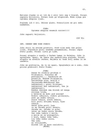 Natisne clanke in si jih da v svoj levi zep v hlacah. Pocasi
zapusca knjiznico. Pocasi hodi po stopnicah. Mimo njega gre
ogromna skupina ljudi.
Pogleda jih v oci. Sklone glavo. Prezirljivo se pri sebi
nasmehne.
JOHN:
Ogromna skupina neumnih norcev!!!!
John zapusti knjiznico.
CUT TO:
INT. CERKEV NEW YORK PONOCI
John stoji na svojem prostoru. Pred njim sedi vse polno
ljudi. Pogleduje proti vsakemu posamezniku. Pocasi odpre
Sveto pismo. Pocasi lista po njem.
Pocasi stopata v ozadju v Cerkev Lamar in Kalmina. John jo
spregleda. Opazi, da imata oba zaskrbljena pogleda. Pocasi
stopata na sredino cerkve. Najdeta si vsak svoj sedez in se
usedeta.
John se pretvarja, da ju ne opazi. Spogledajo se s ocmi. John
pricne prebirati Sveto Pismo.
JOHN:
Danes bo sledila pridiga o
Pridigarju. Pozornno me
poslusajte.... Zgodovina se
ponavlja. Besede Pridigarja,
Davidovega sina, kralja v
Jeruzalemu.Neèimrnost èez
neèimrnost,« pravi Pridigar,
neèimrnost èez neèimrnost, vse je
neèimrnost!«
Kakšen dobièek ima èlovek od vsega
svojega truda,
s katerim se muèi pod soncem?
Rodovi odhajajo, rodovi prihajajo,
svet pa vedno ostaja.
Sonce vzhaja, sonce zahaja,
hiti proti svojemu kraju, kjer
vzhaja.
Veter piha proti jugu
in se obraèa proti severu,
obraèa se, obraèa in piha,
veter se vedno znova obraèa.
Vse reke teèejo v morje,
a morje se ne prenapolni,
v kraj, kamor reke teko,
tja teko vedno znova.
Vse reèi
so utrujajoèe,
èlovek jih ne more razložiti.
63.
(MORE)
 
