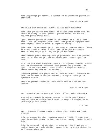 John pogleduje po cerkvi. V spomin se mu prikrade podoba iz
otrostva.
CUT TO:BACK TO:
EXT.ULICE NEW YORKA DEZ PONOCI 30 LET PREJ FLASHBACK
John tece po ulicah New Yorka. Na ulicah pada mocan dez. Ne
ozira se nazaj. V oddaljenosti glasen strel. Ustavi se.
Pogleda proti svoji hisi.
Opazi sencno podobo in pistolo. Se enkrat se slisi glasen
strel. Tisina. Pogleda proti nebu. Dez pada na njegove lase.
Tece naprej. Tece in tece. Nikogar ni zunaj.
John tece. Se ne ustavlja. S levo roko si obrise obraz. Obrne
se v eno izmed stranskih ulic. Skrije se pod kartonsko
skatlo. Pogleduje po ulici, ce ga je kdo opazil.
Prestraseno gleda naokrog. Ves je premocen. Rahlo se pricne
trositi. Hladno mu je. Dez se vedno pada. Gleda ljudi na
ulici.
Po ulici gre mimo duhovnik. John hitro zapusti skatlo. Pocasi
hodi za duhovnikom. Duhovnik hodi pocasi po plocniku. Ne
opazi, da mu John sledi. John pocasi, s majhnimi koraki.
Preko ceste zagleda veliko cerkev.
Duhovnik pocasi gre preko ceste. John mu sledi. Duhovnik se
pribliza cerkvenim vratom. Pocasi jih odpre. John je za
njegovim hrbtom.
Vrata se pocasi zapirajo, John hitro smukne v notranjost
cerkve.
CUT TO:BACK TO:
INT. JOHNOVA CERKEV NEW YORK PONOCI 30 LET PREJ FLASHBACK
Notranjost cerkve je revna. Duhovnik odhaja proti koncu
cerkve. John se skrije med klopmi in zaspi. V sanjah se mu
prikazuje prizor plaze.
CUT TO:
EXT. JOHNOVE OTROSKE SANJE - PLAZA LONG ISLAND NEW YORK
PODNEVI
Poletno vreme. Na plazi ogromna mnozica ljudi. V popolnoma
osamljenem delu plaze je druzina. Karen, Harry, Laura in mali
John.
John je dojencek, ki se plazi po vseh stirih. Plazi se po
pesku. Pesek se rahlo dotika. Karen in Harry sta v objemu in
se ljubece gledata.
65.
 