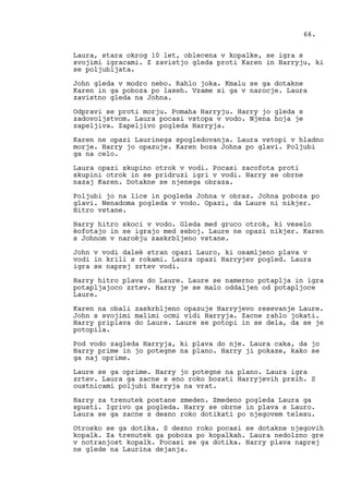 Laura, stara okrog 10 let, oblecena v kopalke, se igra s
svojimi igracami. Z zavistjo gleda proti Karen in Harryju, ki
se poljubljata.
John gleda v modro nebo. Rahlo joka. Kmalu se ga dotakne
Karen in ga poboza po laseh. Vzame si ga v narocje. Laura
zavistno gleda na Johna.
Odpravi se proti morju. Pomaha Harryju. Harry jo gleda s
zadovoljstvom. Laura pocasi vstopa v vodo. Njena hoja je
zapeljiva. Zapeljivo pogleda Harryja.
Karen ne opazi Laurinega spogledovanja. Laura vstopi v hladno
morje. Harry jo opazuje. Karen boza Johna po glavi. Poljubi
ga na celo.
Laura opazi skupino otrok v vodi. Pocasi zacofota proti
skupini otrok in se pridruzi igri v vodi. Harry se obrne
nazaj Karen. Dotakne se njenega obraza.
Poljubi jo na lice in pogleda Johna v obraz. Johna poboza po
glavi. Nenadoma pogleda v vodo. Opazi, da Laure ni nikjer.
Hitro vstane.
Harry hitro skoci v vodo. Gleda med gruco otrok, ki veselo
èofotajo in se igrajo med seboj. Laure ne opazi nikjer. Karen
s Johnom v naroèju zaskrbljeno vstane.
John v vodi daleè stran opazi Lauro, ki osamljeno plava v
vodi in krili s rokami. Laura opazi Harryjev pogled. Laura
igra se naprej zrtev vodi.
Harry hitro plava do Laure. Laure se namerno potaplja in igra
potapljajoco zrtev. Harry je se malo oddaljen od potapljoce
Laure.
Karen na obali zaskrbljeno opazuje Harryjevo resevanje Laure.
John s svojimi malimi ocmi vidi Harryja. Zacne rahlo jokati.
Harry priplava do Laure. Laure se potopi in se dela, da se je
potopila.
Pod vodo zagleda Harryja, ki plava do nje. Laura caka, da jo
Harry prime in jo potegne na plano. Harry ji pokaze, kako se
ga naj oprime.
Laure se ga oprime. Harry jo potegne na plano. Laura igra
zrtev. Laura ga zacne s eno roko bozati Harryjevih prsih. S
oustnicami poljubi Harryja na vrat.
Harry za trenutek postane zmeden. Zmedeno pogleda Laura ga
spusti. Igrivo ga pogleda. Harry se obrne in plava s Lauro.
Laura se ga zacne s desno roko dotikati po njegovem telesu.
Otrosko se ga dotika. S desno roko pocasi se dotakne njegovih
kopalk. Za trenutek ga poboza po kopalkah. Laura nedolzno gre
v notranjost kopalk. Pocasi se ga dotika. Harry plava naprej
ne glede na Laurina dejanja.
66.
 