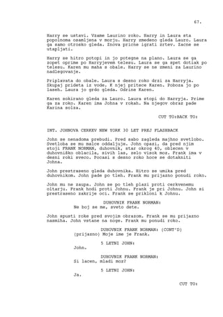 Harry se ustavi. Vzame Laurino roko. Harry in Laura sta
popolnoma osamljena v morju. Harry zmedeno gleda Lauro. Laura
ga samo otrosko gleda. Znova pricne igrati zrtev. Zacne se
utapljati.
Harry se hitro potopi in jo potegne na plano. Laura se ga
zopet oprime po Harryjevem telesu. Laura se ga spet dotiak po
telesu. Karen mu maha s obale. Harry se ne zmeni za Laurino
nadlegovanje.
Priplavata do obale. Laura s desno roko drzi za Harryja.
Skupaj prideta iz vode. K njej pritece Karen. Poboza jo po
laseh. Laura jo grdo gleda. Odrine Karen.
Karen sokirano gleda za Lauro. Laura stopi do Harryja. Prime
ga za roko. Karen ima Johna v rokah. Na njegov obraz pade
Karina solza.
CUT TO:BACK TO:
INT. JOHNOVA CERKEV NEW YORK 30 LET PREJ FLASHBACK
John se nenadoma prebudi. Pred sabo zagleda majhno svetlobo.
Svetloba se mu malce oddaljuje. John opazi, da pred njim
stoji FRANK NORMAN, duhovnik, star okrog 40, oblecen v
duhovniško oblacila, sivih las, zelo visok moz. Frank ima v
desni roki sveco. Pocasi s desno roko hoce se dotakniti
Johna.
John prestraseno gleda duhovnika. Hitro se umika pred
duhovnikom. John pade po tleh. Frank mu prijazno ponudi roko.
John mu ne zaupa. John se po tleh plazi proti cerkvenemu
oltarju. Frank hodi proti Johnu. Frank je pri Johnu. John si
prestraseno zakrije oci. Frank se prikloni k Johnu.
DUHOVNIK FRANK NORMAN:
Ne boj se me, sveto dete.
John spusti roke pred svojim obrazom. Frank se mu prijazno
nasmiha. John vstane na noge. Frank mu ponudi roko.
DUHOVNIK FRANK NORMAN: (CONT’D)
(prijazno) Moje ime je Frank.
5 LETNI JOHN:
John.
DUHOVNIK FRANK NORMAN:
Si lacen, mladi moz?
5 LETNI JOHN:
Ja.
CUT TO:
67.
 