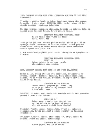 INT. JOHNOVA CERKEV NEW YORK- CERKVENA KUHINJA 30 LET PREJ
FLASHBACK
V kuhinji sedita Frank in John. Pred sabo imata oba prazne
kroznike. K mizi stopi GEORGINA HILL, crnka, stara 50 let,
debela postave, cerkvena kuharica.
Na mizo prinese pecenega piscanca, krompir in solato. John si
nalozi poln kroznik hrane. Hitro pozira hrano.
CERKVENA KUHARICA GEORGINA HILL:
Ti pa hrane nisi videl ze dolgo
casa, mladi moz.
John je ne poslusa. Veselo pozira hrano. Frank je tiho in
opazuje Johna. Nenadoma se zaslisi zvonec. Frank pogleda
skozi okno. Zunaj se vedno mocno dezuje. Pred cerkvenim
vhodom opazi dva policista.
Frank sumnicavo pogleda proti Johnu. Georgina se spogleda s
Frankom.
CERKVENA KUHARICA GEORGINA HILL:
(CONT’D)
John, pridi, da se bova igrala
skrivalnice pred ocetom.
EXT. JOHNOVA CERKEV NEW YORK 30 LET PREJ FLASHBACK
Mocan naliv. Zunaj stojita dva policista. Pritisneta na
zvonec, enkrat, dvakrat, trikrat. Eden izmed policistov
nakaze, da se bosta vrnila. Nenadoma se odpro vrata. Pred
njima stoji Frank.
DUHOVNIK FRANK NORMAN:
Dober veèer, gospoda policista. Kaj
vaju je prineslo v tej dezevni noci
v nas sveti hram?
POLICIST 1,crnec, star okrog 40, srednje rasti, ves premocen
pokaze Franku sliko Johna.
POLICIST 1:
Dober vecer, sveti oce. Oprostite,
da vas motiva na ta dezevni vecer,
ali ste mogoce videli tega otroka?
Policist Franku izroci fotografijo. Frank si ogleduje
fotografijo. Drugi policist postane sumljiv na Frankovo
obnašanje.
POLICIST 2,belec, visok, star okrog 40, stopi blize do
Franka. Frank mu izroci fotografijo.
DUHOVNIK FRANK NORMAN:
Nimam pojma, kdo je ta mulec.
68.
 