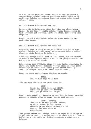 Iz nje izstopi KALMINA, crnka, stara 50 let, oblecena v
orazno dolgo obleko, podobna afriskemu stilu. John se ji
pribliza. Kalmina ga objame. Odpre mu vrata. John pocasi
vstopi v hiso.
EXT. KALMININA HIŠA QUEENS NEW YORK
Kevin pride do Kalminine hise. Previdno gre okrog hise.
Opazi, da ima hisa v ozadju velika vrata. Pocasi stopi do
njih. Poskusa jih odpreti. Vrata se odpro. Pred seboj vidi
stopnice.
Pocasi vstopi v notranjost Kalmnine hise. Vrata za sabo
prebvidno zapre.
INT. KALMININA HISA QUUENS NEW YORK DAN
Notranjst hise je zelo uboga. Na sredini hodnika je star
stolec. Kalmina ga vodi naprej po prostoru. John previdno
stopa po hisi. Prideta do kuhinje.
V kuhinji sedijo LAMAR, star 25 let, èrnec, sin od Kalmine.
Oblecen v belo spodno majco. V ustih ima prizgan dzoint. Vsa
kuhinja je mocno zakajena.
Poleg njega sedi OTHELIA, stara 18 let, èrnka, suhljata. Na
glavi ima spete kitke. Oblecena v crne hlace in crno jakno.
Zraven nje se usede John. Lamar preda dzoint Otheliji.
Othelija potegne dva dima. Preda dzoint Johnu.
Lamar se obrne proti Johnu. Cinièno ga vpraša.
LAMAR:
Oèe, vidite Boga vsak dan?
John potegne dim in pihne proti Lamarju.
JOHN:
Vidim ga, kadar ga zelim videti.
Danes sem ga videl ze dvakrat,
sedaj pa ga vidim ze tretjic.
Lamar rahlo zakašlja. Nasmehne se mu. John in Lamar naredita
pozdrav s rokami. John se naprej mirno kadi dzoint.
JOHN: (CONT’D)
Jebe se mi za tega prasca. Prasec
sploh ni zivel, pa vsi jebene
seronje na tem svetu verjamejo v to
sranje. Sam samo odigram
posrednika.
John preda dzoint do Lamarja. Lamar se nagne do Othelije in
jo poljubi na usta. Iz svojih ustnic ji preda dzoint. Othelia
rahlo zapre oci. John se cinièno nasmehne. V sobo vstopi
Kalmina.
6.
 