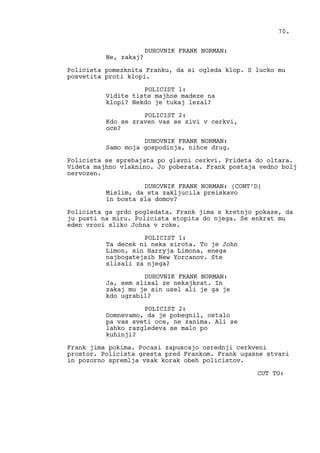DUHOVNIK FRANK NORMAN:
Ne, zakaj?
Policista pomezknita Franku, da si ogleda klop. S lucko mu
posvetita proti klopi.
POLICIST 1:
Vidite tiste majhne madeze na
klopi? Nekdo je tukaj lezal?
POLICIST 2:
Kdo se zraven vas se zivi v cerkvi,
oce?
DUHOVNIK FRANK NORMAN:
Samo moja gospodinja, nihce drug.
Policista se sprehajata po glavni cerkvi. Prideta do oltara.
Videta majhno vlaknino. Jo poberata. Frank postaja vedno bolj
nervozen.
DUHOVNIK FRANK NORMAN: (CONT’D)
Mislim, da sta zakljucila preiskavo
in bosta sla domov?
Policista ga grdo pogledata. Frank jima s kretnjo pokaze, da
ju pusti na miru. Policista stopita do njega. Se enkrat mu
eden vroci sliko Johna v roke.
POLICIST 1:
Ta decek ni neka sirota. To je John
Limon, sin Harryja Limona, enega
najbogatejsih New Yorcanov. Ste
slisali za njega?
DUHOVNIK FRANK NORMAN:
Ja, sem slisal ze nekajkrat. In
zakaj mu je sin usel ali je ga je
kdo ugrabil?
POLICIST 2:
Domnevamo, da je pobegnil, ostalo
pa vas sveti oce, ne zanima. Ali se
lahko razgledeva se malo po
kuhinji?
Frank jima pokima. Pocasi zapuscajo osrednji cerkveni
prostor. Policista gresta pred Frankom. Frank ugasne stvari
in pozorno spremlja vsak korak obeh policistov.
CUT TO:
70.
 