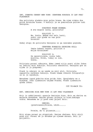 INT. JOHNOVA CERKEV NEW YORK- CERKVENA KUHINJA 30 LET PREJ
FLASHBACK
Oba policista gledata mizo polno hrane. Na njem videta dva
polna kroznika hrane. V kuhinji je ze pomivalnim pultom tudi
Georgina.
DUHOVNIK FRANK NORMAN:
A ste mogoce lacna, policista?
POLICIST 1:
Ne, hvala. Nekam ste zelo lacni,
sveti oce glede na vas poln
kroznik?
Sedaj stopi do policista Georgina in ga nesramno pogleda.
CERKVENA KUHARICA GEORGINA HILL:
Imate kaksno tezavo, policist s
mojim kroznikom?
POLICIST 2:
Se opravicujeva, nisva tako
mislila. Pridi, tukaj ni niè.
Greva.
Policista pocasi odhajata. Eden izmed njiju pusti sliko Johna
na jedilni mizi kuhinje. Policista odzravita. Georgina gre za
njima in ju pospremi.
Frank ju odzravi in se usede za svoj stol. Policista
zapustita cerkveno kuhinjo. Frank vzame Johnovo fotografijo
in si jo ogleduje.
Nenadoma izpod pokrite mize pride John. Spogledata se s
Frankom. John ljubeznivo objame Franka. Frank ljubeznivo
gleda Johna.
CUT TO:BACK TO:
EXT. DENISINA HISA NEW YORK 16 LET PREJ FLASHBACK
Eric iz oddaljenosti opazuje Denisino hiso. Eric se skriva za
majhnim drevesom. Denise pocasi prihaja iz hise.Zaklepa
vrata. Nenadoma se ji pred ocmi pojavi Eric.
DENISE:
(prestraseno)Prosim, odidi......
ERIC:
Prosim, da ti pojasnim.....
Eric stopa pocasi po stopnicah. Denise obstane. Eric stoji
pred njo. Pocasi se jo dotakne po njenem obrazu. Zeli jo
poljubiti.
71.
 