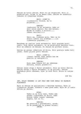 Denise ga hitro odrine. Hoce iti po stopnicah. Eric ji
prekriza pot. Prime jo za desno roko. Denise se sunkovito
izmuzne iz njegovega objema.
ERIC: (CONT’D)
(ljubeznivo) Prosim, da ti
pojasnim.....
DENISE:
(zadircno) Da mi pojasnis, kako si
ubil svojo sestro. Vsi ste bolani.
Nocem te videti v blizini....
Jebeni morilec!!!!!
ERIC:
Umiri se, ljubezen moja. Tebi ne bi
storil nikoli nic slabega.....(jo
ljubeznivo pogleda)....
Nenadoma se zaslisi zvok avtomobila. Eric pogleda proti
cesti. Vidi Kylov avtomobil, ki se priblizuje Denisini hisi.
Eric se oddalji od Denise. Po obrazu mu pritece solza.
Denise se pocasi oddaljuje od Erica. Eric postaja vedno bolj
jezen. Jezno pljune proti Denise.
ERIC: (CONT’D)
(jezno) Zaradi tega jebaca bos me
pustila in zavrgla!!!!
DENISE:
Raje imam fukaca kot pa jebenega
morilca, bolani prasec!!!!
Denise jezno stopi v Kylov avtomobil. Eric se hitro skrije.
Denise vstopi v Kylov avtomobil in ga poljubi. Denise
pogleduje proti drevesu, kjer je stal Eric. Erica ni nikjer
veè.
CUT TO:
INT. KYLOV TERENEC 16 LET PREJ NEW YORK NEKAJ UR KASNEJE
FLASHBACK
Kyle in Denise se poljubljata v Kylovem terencu. Kyle jo
ljubeznivo objame. Gledata v nebo pred sabo. Kyle se jo rahlo
dotika po obrazu.
KYLE:
Vedno si mi bila vsec. Vedno sem
gledal ljubusomno na Erica. Samo
kreten lahko izgubi taksnega
angela, kot si ti.
DENISE:
Ne govoriva o preteklosti, srcek.
Je ze pozabljen ta prasec bolani.
72.
(MORE)
 