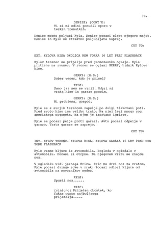 Ti si mi edini ponudil oporo v
tezkih trenutkih.
Denise mocno poljubi Kyla. Denise pocasi slece njegovo majco.
Denise in Kyle se strastno poljubljata naprej.
CUT TO:
EXT. KYLOVA HISA OKOLICA NEW YORKA 16 LET PREJ FLASHBACK
Kylov terenec se pripelje pred gromozasnko ograjo. Kyle
pritisne na zvonec. V zvonec se oglasi GERRY, hišnik Kylove
hise.
GERRY: (O.S.)
Dober vecer, kdo je prisel?
KYLE:
Samo jaz sem se vrnil. Odpri mi
vrata hise in garaze prosim.
GERRY: (O.S.)
Ni problema, gospod.
Kyle se s svojim terencem zapelje po dolgi tlakovani poti.
Pred svojo hiso ima veliko trato. Na njej lezi mnogo zog
ameriskega nogometa. Na njem je zacrtano igrisce.
Kyle se pocasi pelje proti garazi. Avto pocasi odpelje v
garazo. Vrata garaze se zaprejo.
CUT TO:
INT. KYLOV TERENC- KYLOVA HISA- KYLOVA GARAZA 16 LET PREJ NEW
YORK FLASHBACK
Kyle vzame kljuce iz avtomobila. Pogleda v ogledalo v
avtomobilu. Pocasi si otrpne. Na njegovem vratu se znajde
noz.
V ogledalu vidi jeznega Erica. Eric mu drzi noz za vratom.
Kyle pocasi dvinge roke v zrak. Pocasi odlozi kljuce od
avtomobila na sovoznikov sedez.
KYLE:
Spusti noz......
ERIC:
(cinicno) Prijeten obcutek, ko
fukas punco najboljsega
prijatelja.....
73.
DENISE: (CONT'D)
 