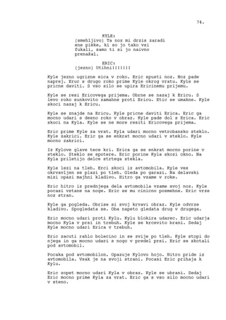 KYLE:
(smehljivo) Ta noz mi drzis zaradi
ene pièke, ki so jo tako vsi
fukali, samo ti si jo naivno
prenašal.
ERIC:
(jezno) Utihni!!!!!!!
Kyle jezno ugrizne eica v roko. Eric spusti noz. Noz pade
naprej. Eruc s drugo roko prime Kyle okrog vratu. Kyle se
pricne daviti. S vso silo se upira Ericinemu prijemu.
Kyle se resi Ericovega prijema. Obrne se nazaj k Ericu. S
levo roko sunkovito zamahne proti Ericu. Etic se umakne. Kyle
skoci nazaj k Ericu.
Kyle se znajde na Ericu. Kyle pricne daviti Erica. Eric ga
mocno udari s desno roko v obraz. Kyle pade dol s Erica. Eric
skoci na Kyla. Kyle se ne more resiti Ericovega prijema.
Eric prime Kyle za vrat. Kyla udari mocno vetrobansko steklo.
Kyle zakrici. Eric ga se enkrat mocno udari v steklo. Kyle
mocno zakrici.
Iz Kylove glave tece kri. Erica ga se enkrat mocno porine v
steklo. Steklo se spotere. Eric porine Kyla skozi okno. Na
Kyla priletijo delce strtega stekla.
Kyle lezi na tleh. Erci skoci iz avtomobila. Kyle ves
okrvavljen se plazi po tleh. Gleda po garazi. Na delavski
mizi opazi majhni kladivo. Hitro ga vzame v roke.
Eric hitro iz prednjega dela avtomobila vzame svoj noz. Kyle
pocasi vstane na noge. Eric se mu cinicno posmehne. Eric vrze
noz stran.
Kyle ga pogleda. Obrise si svoj krvavi obraz. Kyle odvrze
kladivo. Spogledata se. Oba napeto gledata drug v drugega.
Eric mocno udari proti Kylu. Kylu blokira udarec. Eric udarja
mocno Kyla v prsi in trebuh. Kyle se krcevito brani. Sedaj
Kyle mocno udari Erica v trebuh.
Eric zacuti rahlo bolecino in se zvije po tleh. Kyle stopi do
njega in ga mocno udari s nogo v predel prsi. Eric se skotali
pod avtomobil.
Pocaka pod avtomobilon. Opazuje Kylovo hojo. Hitro pride iz
avtomobila. Vsak je na svoji strani. Pocasi Eric prihaja k
Kylu.
Eric zopet mocno udari Kyla v obraz. Kyle se ubrani. Sedaj
Eric mocno prime Kyla za vrat. Eric ga s vso silo mocno udari
v steno.
74.
 