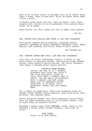 Kyle se mu ne more izviti iz prijema. Eric ga se enkrat mocno
udari v steno. Kyle je brez moci. Erica se enkrat mocno udari
v Kyla v steno.
Iz Kylove glave zacne teci kri. Eric ga spusti. Eric obrne
njegovo telo. Kylove oci se ne premikajo. Eric preveri Kylov
utrip. Ga ne zazna.
Zapre Kylove oci. Eric vzame svoj noz in odpre vrata garaze.
CUT TO:
EXT. KYLOVA HISA OKOLICA NEW YORKA 16 LET PREJ FLASHBACK
Eric pocasi zapusca Kylovo posestvo. Pogleduje Kylovo
posestvo. Nenadoma se vklopi samodejno skropenje trave. Nekaj
kapljic vode poskropi tudi Erica. Obrne se proti garazi.
CUT TO:BACK TO:
INT. JOHNOVA CERKEV NEW YORK 5 LET PREJ NOC FLASHBACK
John stoji ob strani cerkvenega oltarja. V cerkvi je vse
polno otrok, ki poslusajo Franka. John pozorno gleda vsakega
otroka. Frank opravlja koncno molitev. Vsi otroci vstanejo.
John skupaj s Frankom govori koncno molitev.
DUHOVNIK FRANK NORMAN:
(mirno) Oèe naš, ki si v nebesih,
posveèeno bodi tvoje ime, pridi k
nam tvoje kraljestvo, zgodi se
tvoja volja kakor v nebesih tako na
zemlji. Daj nam danes naš vsakdanji
kruh in odpusti nam naše dolge,
kakor tudi mi odpušèamo svojim
dolžnikom, in ne vpelji nas v
skušnjavo, temveè reši nas hudega.
Amen.
Vsi v cerkvi se prekrizajo. Vsak otrok posamezno stopi do
Franka. Frank vsakemu otroku prekriza. Vsak otrok se mu rahlo
prikloni. John opazuje obred.
Otroci zaouscajo Franka. Vsi otroci pospravijo svoje stvari.
John jim odpre cerkvena vrata in jih prijazno odzravi. John
se obrne nazaj po cerkveni dvorani.
Nenadoma v cerkvi opazi VIOLO WERTMAN, crnka, stara 10 let,
oblecena v kratko modro otrosko oblekico. John stopi do
Viole.
JOHN LIMON:
Viola, ti ne gres domov?
75.
 