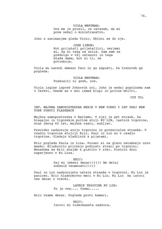VIOLA WERTMAN:
Oce me je prosil, ce ostanem, da mi
pove nekaj o ministranstvu.
John z zanimanjem gleda Violo. Skloni se do nje.
JOHN LIMON:
Kot prijatelj prijateljici, verjemi
mi, da si tega ne zelis. Sam sem ze
predolgo v tej ustanovi in tega
mlada dama, kot si ti, ne
potrebuje.
Viola mu naredi smesno faco in ga zapusti. Za trenutek ga
pogleda.
VIOLA WERTMAN:
Poskusiti ni greh, oce.
Viola izgine izpred Johnovih oci. John je sedaj popolnoma sam
v Cerkvi. Usede se v eno izmed klopi in pricne moliti.
CUT TO:
INT. MAJHNA SAMOPOSTREZBA NEKJE V NEW YORKU 5 LET PREJ NEW
YORK PONOCI FLASHBACK
Majhna samopostrezba v Harlemu. V njej je pet strank. Za
blagajno in trgovskim pultom stoji KU LIN, lastnik trgovine,
star okrog 60 let, majhne rasti, suhljat.
Previdno nadzoruje svojo trgovino in potencialne stranke. V
ozadju trgovine stojijo Eric, Paul in Lin so v ozadju
trgovine. Gledajo hladilnik s pijacami.
Eric pogleda Paula in Lina. Pocasi si na glavo nataknejo crno
masko. Bliskovito pricnejo podirati stvari po trgovini.
Nenadoma se Eric znajde s pistolo v roki. Pistolo drzi
naperjenno v Ku Lina.
ERIC:
Daj mi jebeni denar!!!!!! Ne delaj
nobenih neumnosti!!!!!
Paul in Lin nadzorujeta ostale stranke v trgovini. Ku Lin je
panicen. Eric hladnokrvno meri v Ku Lin. Ku Lin mu izroci
ves denar v vrecki.
LATNIK TRGOVINE KU LIN:
To je vse.... Vzemi.....
Eric vzame denar. Pogleda proti kameri.
ERIC:
Izroci mi videokaseta nadzora.
76.
 