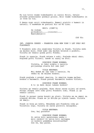 Ku Lin hitro vzame videokaseto in izroci Ericu. Ostale
stranke prestraseno gledajo prizor. Eric vzame videokaseto in
jo vrze na tla.
S desno nogo unici videokaseto. Nameri pistolo v kamero in
ustreli. S nasmehom se poslovi Eic od Ku Lina.
ERIC: (CONT’D)
Se vidimo
prihodnjic.....(cinicno)....
Nasvidenje!!!
CUT TO:
INT. JOHNOVA CERKEV - FRANKOVA SOBA NEW YORK 5 LET PREJ NOC
FLASHBACK
V Frankovi sobi sta osamljena Violeta in Frank. Violeta sedi
za majhno mizo. Pred sabo ima majhen kroznik s piskoti.
Violeta se veselo gleda proti Franku.
Frank jo opazuje. Frank vstane v sobi. Pogleda skozi okno.
Pogleda proti Violeti. Usede si nazaj na stol.
DUHOVNIK FRANK NORMAN:
Violeta, si kdaj sidela v narocju
prijaznega starca kot sem jaz?
VIOLA WERTMAN:
Moj dedek me ima tako v narocju. Pa
vedno mi da majhen bonbon.
Frank pogleda v predal omarice. Iz omarice vzame majhen
bonbon s karamelo. Frank ponudi karamelni bonbon Violeti.
DUHOVNIK FRANK NORMAN:
A ti je dedi dajal taksen bonbon?
Violeta ga veselo pogleda. Njen obraz zacne sijati od srece.
Pocasi stegne levo roko proti Frankovi roki. Frank ji ga
veselo izroci.
Frank jo pocasi zacne bozati po glavi. Violeta se ne zmeni za
njegove dotike. Frank se je dotika po njenih laseh. Violeta
se smeji.
Frank jo boza po hrbtu. Nenadoma gre Frankova roka po
Violetini nogi. Violeta se zacne pocutiti nelagodno.
VIOLA WERTMAN:
Oce, kaj pocnete?
DUHOVNIK FRANK NORMAN:
Si zelis biti spostovana oseba v
moji cerkvi? Si zelis biti najlepsa
in najbolj pomembna ministrantka?
Oce ve, kaj pocne.
77.
 