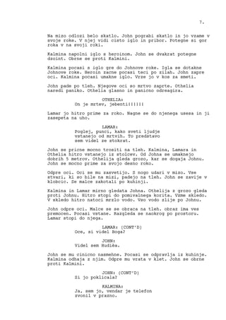 Na mizo odlozi belo skatlo. John pograbi skatlo in jo vzame v
svoje roke. V njej vidi cisto iglo in pribor. Potegne si gor
roka v na svoji roki.
Kalmina napolni iglo s heroinom. John se dvakrat potegne
dzoint. Obrne se proti Kalmini.
Kalmina pocasi s iglo gre do Johnove roke. Igla se dotakne
Johnove roke. Heroin zacne pocasi teci po zilah. John zapre
oci. Kalmina pocasi umakne iglo. Vrze jo v kos za smeti.
John pade po tleh. Njegove oci so mrtvo zaprte. Othelia
naredi paniko. Othelia glasno in panicno odreagira.
OTHELIA:
On je mrtev, jebenti!!!!!!
Lamar jo hitro prime za roko. Nagne se do njenega usesa in ji
zasepeta na uho.
LAMAR:
Poglej, punci, kako sveti ljudje
vstanejo od mrtvih. To predstavo
sem videl ze stokrat.
John se pricne mocno trositi na tleh. Kalmina, Lamara in
Othelia hitro vstanejo iz stolcev. Od Johna se umaknejo
dobrih 5 metrov. Othelija gleda grozo, kar se dogaja Johnu.
John se mocno prime za svojo desno roko.
Odpre oci. Oci se mu zasvetijo. S nogo udari v mizo. Vse
stvari, ki so bile na mizi, padejo na tleh. John se zavije v
klobcic. Se malce zakotali po kuhinji.
Kalmina in Lamar mirno gledata Johna. Othelija z grozo gleda
proti Johnu. Hitro stopi do pomivalnega korita. Vzme skledo.
V skledo hitro natoci mrzlo vodo. Vso vodo zlije po Johnu.
John odpre oci. Malce se se obraca na tleh. obraz ima ves
premocen. Pocasi vstane. Razgleda se naokrog po prostoru.
Lamar stopi do njega.
LAMAR: (CONT’D)
Oce, si videl Boga?
JOHN:
Videl sem Hudièa.
John se mu cinicno nasmehne. Pocasi se odpravlja iz kuhinje.
Kalmina odhaja z njim. Odpre mu vrata v klet. John se obrne
proti Kalmini.
JOHN: (CONT’D)
Si jo poklicala?
KALMINA:
Ja, sem jo, vendar je telefon
zvonil v prazno.
7.
 