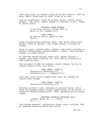 John jezno skoci na Franka. Frank se ne more braniti. John ga
mocno udari. Frank pade po tleh. Prime ga za vrat.
Vrze ga na posteljo. Frank se ne more upreti Johnovi surovi
premoci. John stoji. Spusti Franka za trenutek na miru. Frank
si obrise obraz.
DUHOVNIK FRANK NORMAN:
Ti me hoces uniciti? Zaradi mene si
sploh se ziv, prasec!!!!!!
JOHN LIMON:
Ne bom te unicil, ampak te bom
ubil!!!
Frank si prestraseno prekrije obraz. John mocno udari proti
Franku. Frank se zabrani. John vzame blazino. Pritisne na
Franka.
Frank se upira. Panicno maha s rokami. John mocno pritiska na
Franka. Frank preneha panicno mahati s rokami. John pritiska
blazino na Johnov obraz.
Po Johnovem obrazu pritece nekaj solz. Spusti blazino s
Franka. Vidi mrtve Frankove oci. John zakrije Frankove oci.
John gleda po sobi.
John pripravi Franka kot nesreco. Frank izgleda, kot mu je
zastalo naravno srce. John krici.
JOHN LIMON: (CONT’D)
Georgina!!!!!Georgina!!!!!
Georgina!!!!!!.... Pomagajte!!!!
John igra zrtev. Hitro razmeta malo sobo, da izgleda kot
naravna smrt Franka.
JOHN LIMON: (CONT’D)
Gerogina!!!! Georgina!!!!!!
Gerogina pritece v solo. Sokirano si prikirje obraz. Hitro
stopi do mrtvega Franka. Potipa njegov utrip. Se ne odziva. Z
zalostnim obrazom pogleda proti Johnu. Georgina pricne glasno
jokati.
CERKVENA KUHARICA GEORGINA HILL:
(jokaje) Mrtev je....... Mrtev
je.........
John objame Georgino. Gerogina mu glasno joce v narocje. Tudi
po Johnovem obrazu pricnejo teci solze.
CUT TO:
79.
 