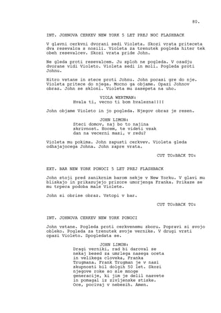 INT. JOHNOVA CERKEV NEW YORK 5 LET PREJ NOC FLASHBACK
V glavni cerkvni dvorani sedi Violeta. Skozi vrata priteceta
dva resevalca s nosili. Violeta za trenutek pogleda hiter tek
obeh resevalcev. Skozi vrata pride John.
Ne gleda proti resevalcem. Ju sploh ne pogleda. V ozadju
dvorane vidi Violeto. Violeta sedi in moli. Pogleda proti
Johnu.
Hitro vstane in stece proti Johnu. John pocasi gre do nje.
Violeta pritece do njega. Mocno ga objame. Opazi Johnov
obraz. John se skloni. Violeta mu zasepeta na uho.
VIOLA WERTMAN:
Hvala ti, vecno ti bom hvalezna!!!!
John objame Violeto in jo pogleda. Njegov obraz je resen.
JOHN LIMON:
Steci domov, naj bo to najina
skrivnost. Hocem, te videti vsak
dan na vecerni masi, v redu?
Violeta mu pokima. John zapusti cerkvev. Violeta gleda
odhajajocega Johna. John zapre vrata.
CUT TO:BACK TO:
EXT. BAR NEW YORK PONOCI 5 LET PREJ FLASHBACK
John stoji pred zanikrnim barom nekje v New Yorku. V glavi mu
bliskajo in prikazujejo prizore umorjenga Franka. Prikaze se
mu trpeca podoba male Violete.
John si obrise obraz. Vstopi v bar.
CUT TO:BACK TO:
INT. JOHNOVA CERKEV NEW YORK PONOCI
John vstane. Pogleda proti cerkvenemu zboru. Popravi si svojo
obleko. Pogleda za trenutek svoje vernike. V drugi vrsti
opazi Violeto. Spogledata se.
JOHN LIMON:
Dragi verniki, rad bi daroval se
nekaj besed za umrlega nasega oceta
in velikega cloveka, Franka
Trugmana. Frank Trugman je v nasi
skupnosti bil dolgih 50 let. Skozi
njegove roke so sle mnoge
generacije, ki jim je delil nasvete
in pomagal iz zivljenske stiske.
Oce, pocivaj v nebesih. Amen.
80.
 