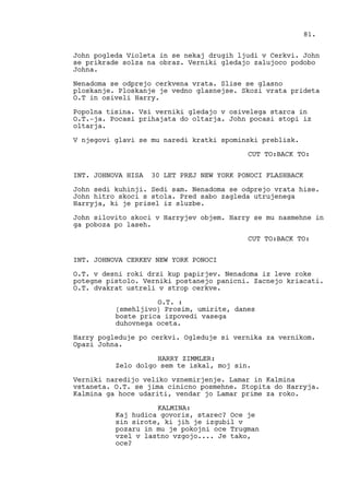 John pogleda Violeta in se nekaj drugih ljudi v Cerkvi. John
se prikrade solza na obraz. Verniki gledajo zalujoco podobo
Johna.
Nenadoma se odprejo cerkvena vrata. Slise se glasno
ploskanje. Ploskanje je vedno glasnejse. Skozi vrata prideta
O.T in osiveli Harry.
Popolna tisina. Vsi verniki gledajo v osivelega starca in
O.T.-ja. Pocasi prihajata do oltarja. John pocasi stopi iz
oltarja.
V njegovi glavi se mu naredi kratki spominski preblisk.
CUT TO:BACK TO:
INT. JOHNOVA HISA 30 LET PREJ NEW YORK PONOCI FLASHBACK
John sedi kuhinji. Sedi sam. Nenadoma se odprejo vrata hise.
John hitro skoci s stola. Pred sabo zagleda utrujenega
Harryja, ki je prisel iz sluzbe.
John silovito skoci v Harryjev objem. Harry se mu nasmehne in
ga poboza po laseh.
CUT TO:BACK TO:
INT. JOHNOVA CERKEV NEW YORK PONOCI
O.T. v desni roki drzi kup papirjev. Nenadoma iz leve roke
potegne pistolo. Verniki postanejo panicni. Zacnejo kriacati.
O.T. dvakrat ustreli v strop cerkve.
O.T. :
(smehljivo) Prosim, umirite, danes
boste prica izpovedi vasega
duhovnega oceta.
Harry pogleduje po cerkvi. Ogleduje si vernika za vernikom.
Opazi Johna.
HARRY ZIMMLER:
Zelo dolgo sem te iskal, moj sin.
Verniki naredijo veliko vznemirjenje. Lamar in Kalmina
vstaneta. O.T. se jima cinicno posmehne. Stopita do Harryja.
Kalmina ga hoce udariti, vendar jo Lamar prime za roko.
KALMINA:
Kaj hudica govoris, starec? Oce je
sin sirote, ki jih je izgubil v
pozaru in mu je pokojni oce Trugman
vzel v lastno vzgojo.... Je tako,
oce?
81.
 