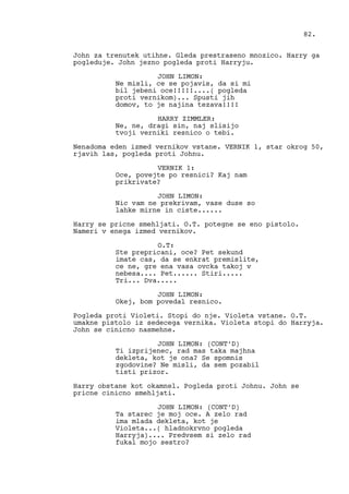 John za trenutek utihne. Gleda prestraseno mnozico. Harry ga
pogleduje. John jezno pogleda proti Harryju.
JOHN LIMON:
Ne misli, ce se pojavis, da si mi
bil jebeni oce!!!!!....( pogleda
proti vernikom)... Spusti jih
domov, to je najina tezava!!!!
HARRY ZIMMLER:
Ne, ne, dragi sin, naj slisijo
tvoji verniki resnico o tebi.
Nenadoma eden izmed vernikov vstane. VERNIK 1, star okrog 50,
rjavih las, pogleda proti Johnu.
VERNIK 1:
Oce, povejte po resnici? Kaj nam
prikrivate?
JOHN LIMON:
Nic vam ne prekrivam, vase duse so
lahke mirne in ciste......
Harry se pricne smehljati. O.T. potegne se eno pistolo.
Nameri v enega izmed vernikov.
O.T:
Ste prepricani, oce? Pet sekund
imate cas, da se enkrat premislite,
ce ne, gre ena vasa ovcka takoj v
nebesa.... Pet...... Stiri.....
Tri... Dva.....
JOHN LIMON:
Okej, bom povedal resnico.
Pogleda proti Violeti. Stopi do nje. Violeta vstane. O.T.
umakne pistolo iz sedecega vernika. Violeta stopi do Harryja.
John se cinicno nasmehne.
JOHN LIMON: (CONT’D)
Ti izprijenec, rad mas taka majhna
dekleta, kot je ona? Se spomnis
zgodovine? Ne misli, da sem pozabil
tisti prizor.
Harry obstane kot okamnel. Pogleda proti Johnu. John se
pricne cinicno smehljati.
JOHN LIMON: (CONT’D)
Ta starec je moj oce. A zelo rad
ima mlada dekleta, kot je
Violeta...( hladnokrvno pogleda
Harryja).... Predvsem si zelo rad
fukal mojo sestro?
82.
 