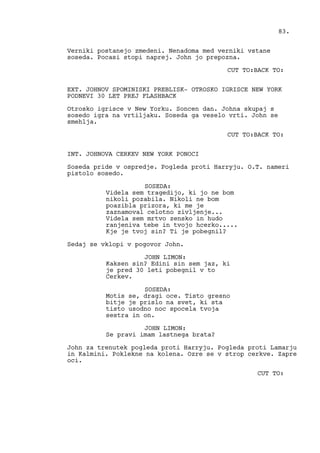 Verniki postanejo zmedeni. Nenadoma med verniki vstane
soseda. Pocasi stopi naprej. John jo prepozna.
CUT TO:BACK TO:
EXT. JOHNOV SPOMINISKI PREBLISK- OTROSKO IGRISCE NEW YORK
PODNEVI 30 LET PREJ FLASHBACK
Otrosko igrisce v New Yorku. Soncen dan. Johna skupaj s
sosedo igra na vrtiljaku. Soseda ga veselo vrti. John se
smehlja.
CUT TO:BACK TO:
INT. JOHNOVA CERKEV NEW YORK PONOCI
Soseda pride v ospredje. Pogleda proti Harryju. O.T. nameri
pistolo sosedo.
SOSEDA:
Videla sem tragedijo, ki jo ne bom
nikoli pozabila. Nikoli ne bom
poazibla prizora, ki me je
zaznamoval celotno zivljenje...
Videla sem mrtvo zensko in hudo
ranjeniva tebe in tvojo hcerko.....
Kje je tvoj sin? Ti je pobegnil?
Sedaj se vklopi v pogovor John.
JOHN LIMON:
Kaksen sin? Edini sin sem jaz, ki
je pred 30 leti pobegnil v to
Cerkev.
SOSEDA:
Motis se, dragi oce. Tisto gresno
bitje je prislo na svet, ki sta
tisto usodno noc spocela tvoja
sestra in on.
JOHN LIMON:
Se pravi imam lastnega brata?
John za trenutek pogleda proti Harryju. Pogleda proti Lamarju
in Kalmini. Poklekne na kolena. Ozre se v strop cerkve. Zapre
oci.
CUT TO:
83.
 