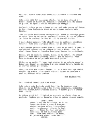 EXT.INT. JOHNOV SPOMINSKI PREBLISK CELOTNEGA ZIVLJENJA NEW
YORK
John sebe vidi kot majhnega otroka, ki se igra skupaj s
Lauro, Karen in Harryjem. Naslednje trenutek zagleda prizor
iz plaze, ko opazi Laurino nadlgevanje Harryja.
Naslenji prizor se mu prikaze prizor med seks scena med Lauro
in Harryjem. Naslednja scena se mu prikaze nadlegovanje
Franka.
John se upira Frankovemu nadlegovanju. Frank ga mocneje prime
za roko. John se ne upira. Naslednji prizor, ki se mu prikaze
je, kako je poslusal pride, ki jih je govoril Frank.
V naslednjem prizoru vidi zlorabljeno in psihinco zlomljeno
Violeto. Vidi svoj shrljivi obraz, ko je ubil Franka.
V naslednjem prizoru opazi Rumelo, kako se mu smeji v baru. V
naslednjem prizoru se mu prikaze prizor v klubu, kjer je
videl Sama, Lamarja, Rumelo, Prestona, Ramosa in striptizeto.
Pocasi gre od vsakega obraza. Slika se mu ustavi. Se enkrat
podozivi vsak obraz posebej. Pocasi gre do vsakega. Pred
vsakim obrazom se mu prikaze krvaveca podoba.
Slika se mu megli. V rokah drzi dzoint in se zakaja skupaj s
Lamarjem. Skupaj se smejita. K njemu pocasi krvava Rumela in
ga skrvjo pomaze po obrazu.
Sedaj se vidi kot zadeti dzanki, ki si v telo vbrizga heroin,
zraven ima kokain in prizgani dzoint. Pocasi se pogreza v
zemljo. Njegovo telo izgine.
CUT TO:BACK TO:
INT. JOHNOVA CERKEV NEW YORK PONOCI
John odpre oci. Pogleda proti Harryju. Iz desnega zepa
clanek, ki ga fotokopiral v New yorski nacionalni knjiznici.
Pogleda clanek.Hitro prebere clanek. V clanku pise o umrlih
treh fantih.
Do Johna stopi O.T. Prisloni mu pistolo na glavo. John ga
pogleda. Pogleda proti Harryju. John se pricne glasno rezati.
JOHN LIMON:
(smehljivo) Vse to sranje, ki si ga
danes uprizoril s svojim suznjem
zaradi umrlega mulca.....(pogleda
proti vernikom...) Starec je imel
prav.... Nisem to, kar ste videli
vsak dan, ko sem nastopal pred
vami. Pred vami sem bil le maska,
ki je morala ziveti vsak dan....
84.
(MORE)
 
