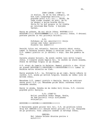in mislis, da se mu bos odkupil, ce
bos ujel njegovega morilca....(
pogleda proti O.T.-ju)... Skoda, da
tega nisem izvedel ze prej, da bi
te skupaj s mojim bratom ubila.
Ubila bi te kot prasca in te vlekla
po celotnem New Yorku v konjski
vpregi.
Harry mu pokaze, da naj ubije Johna. BUUUUM!!!!!!
BUUUUUM!!!!!! BUUUUUUMMMMM!!!!! O.T. ustreli Johna. V dvorani
postane panika in vsi pricnejo kricati.
O.T:
Pofukano se vsi umirite!!!!! Svojo
nalogo sem tukaj opravil!!!!
Pojdite vsi domov!!!!
Verniki hitro vsi vstanejo. Panicno stecejo skozi vrata.
Lamar in Kalmina hoceta skupaj s ostalimi steci iz cerkve.
O.T. nameri pistolo in jo ustreli v nogi. Oba dva padeta na
tla.
Zacneta glasno kricati. Na sredi cerkve lezi mrtvo truplo
Johna. S njegove glave kaplja kri. Iz cerkve ne stece soseda.
Stece do mrtvega trupla in ga objame.
O.T. stopi do Lamrja in Kalmine. Nameri pistolo v oba. Slisi
se glasen BUUUUUM!!!!!BUUUUUM!!!!!BUUUUUUUM!!!!!!! Lamar in
Kalmina mrtva oblezita na tleh.
Harry pogleda O.T.- ja. Potreplja ga po rami. Harry odhaja iz
cerkve. O.T. gleda po mrtvih truplih. Soseda se vedno joce ob
mrtvem Johnu.
Nenadoma O.T. nameri pistolo v Harryja. Harry se sokirano
obrne proti O.T.-ju. Nenadoma pride skozi cerkvena vrata
nenadoma zenska.
Harry jo gleda. Zenska se mu vedno bolj bliza. O.T. cinicno
pogleda proti Harryju.
O.T: (CONT’D)
Boljsi ponudnik vedno zmaga. Hvala,
da sem pocistil tvojo zivljensko
svinjarijo.
BUUUUUM!!!!!BUUUM!!!!!BUUUUUM!!!!!!!!
S Harryjeve glave pricne teci kri. O.T. se pribliza nihce
drug kot DENISE!!!!!! Denise mocno poljubi O.T.-ja. Razgleda
se po prostoru. Vidi jokajoco sosedo in mrtvega Johna.
DENISE:
Naj jebena bolana druzina pociva v
miru!!!!!
86.
JOHN LIMON: (CONT'D)
 