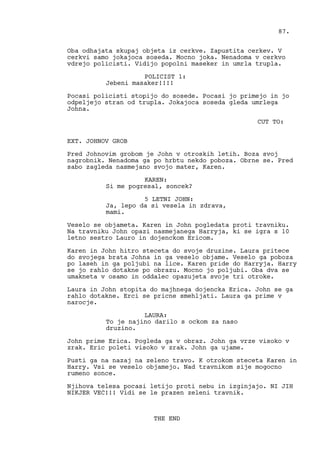 Oba odhajata skupaj objeta iz cerkve. Zapustita cerkev. V
cerkvi samo jokajoca soseda. Mocno joka. Nenadoma v cerkvo
vdrejo policisti. Vidijo popolni maseker in umrla trupla.
POLICIST 1:
Jebeni masaker!!!!
Pocasi policisti stopijo do sosede. Pocasi jo primejo in jo
odpeljejo stran od trupla. Jokajoca soseda gleda umrlega
Johna.
CUT TO:
EXT. JOHNOV GROB
Pred Johnovim grobom je John v otroskih letih. Boza svoj
nagrobnik. Nenadoma ga po hrbtu nekdo poboza. Obrne se. Pred
sabo zagleda nasmejano svojo mater, Karen.
KAREN:
Si me pogresal, soncek?
5 LETNI JOHN:
Ja, lepo da si vesela in zdrava,
mami.
Veselo se objameta. Karen in John pogledata proti travniku.
Na travniku John opazi nasmejanega Harryja, ki se igra s 10
letno sestro Lauro in dojenckom Ericom.
Karen in John hitro steceta do svoje druzine. Laura pritece
do svojega brata Johna in ga veselo objame. Veselo ga poboza
po laseh in ga poljubi na lice. Karen pride do Harryja. Harry
se jo rahlo dotakne po obrazu. Mocno jo poljubi. Oba dva se
umakneta v osamo in oddalec opazujeta svoje tri otroke.
Laura in John stopita do majhnega dojencka Erica. John se ga
rahlo dotakne. Erci se pricne smehljati. Laura ga prime v
narocje.
LAURA:
To je najino darilo s ockom za naso
druzino.
John prime Erica. Pogleda ga v obraz. John ga vrze visoko v
zrak. Eric poleti visoko v zrak. John ga ujame.
Pusti ga na nazaj na zeleno travo. K otrokom steceta Karen in
Harry. Vsi se veselo objamejo. Nad travnikom sije mogocno
rumeno sonce.
Njihova telesa pocasi letijo proti nebu in izginjajo. NI JIH
NIKJER VEC!!! Vidi se le prazen zeleni travnik.
THE END
87.
 