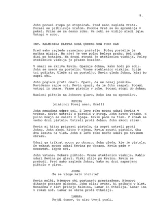 John pocasi stopa po stopnicah. Pred sabo zagleda vrata.
Pocasi se priblizuje vratom. Podoba vrat se mu spreminja v
pekel. Prime se za desno roko. Na roki se vidijo sledi igle.
Vstopi v sobo.
INT. KALMININA KLETNA SOBA QUEENS NEW YORK DAN
Pred sabo zagleda razmejano posteljo. Poleg postelje je
majhna mizica. Na njej je vse polno belega prahu. Bel prah
disi po kokainu. Na drugi strani je steklenica viskija. Poleg
steklenice viskija je prazen kozarec.
V omari se skriva Kevin. Opazuje Johna, kako hodi po sobi.
John se usede na posteljo. Vzame steklenico viskija. Spije
tri požirke. Uleže si na posteljo. Kevin gleda Johna, kdaj bo
zaprl oèi.
John pogleda proti omari. Opazi, da se nekaj premika.
Navidezno zapre oci. Kevin opazi, da je John zaspal. Pocasi
vstopi iz omare. Vzame pistolo v roke. Pocasi stopi do Johna.
Nasloni pištolo na Johnovo glavo. Roko ima na sprozilcu.
KEVIN:
(cinicno) Povej amen, Oce!!!
John nenadoma odpre oci. S levo roko mocno udari Kevina v
trebuh. Kevin ustreli s pistolo v strop. John hitro vstane. S
polno moèjo se zaleti v njega. Kevin pade na tleh. V rokah se
vedno drzi pistolo. Ustreli proti Johnu. John skoci stran.
Kevin si hitro pripravi pistolo, da zopet ustreli proti
Johnu. John skoci hitro v njega. Kevin spusti pistolo. Oba
dva lezita na tleh. John s levo roko mocno udari po Kevinem
obrazu.
Udari ga trikrat mocno po obrazu. John gleda, kje je pistola.
Se enkrat mocno udari Kevina po obrazu. Kevin pade v
nezavest. Zapre oci.
John vstane. Pobere pištolo. Vzame steklenico viskija. Rahlo
udari Kevina po glavi. Viski zlije po Kevinu. Kevin se
prebudi. Pred sabo zagleda Johna, kako mu drzi naperjeno
pištolo v glavo.
JOHN:
So se vloge malo obrnile?
Kevin molèi. Njegove oèi postanejo prestrašene. Njegovo
dihanje postane globoko. John slisi zvoke, ki prihajo v klet.
Nenadoma v klet pridejo Kalmina, Lamar in Othelija. Lamar ima
v rokah nož. Lamar se obrne proti Otheliji.
LAMAR:
Pojdi domov, to niso tvoji posli.
8.
 